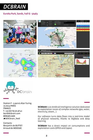 5
DCBRAIN
Eureka Park, Sands, hall G - 50463
Station F - 5 parvis Alan Turing
75 0013 PARIS
FRANCE
T. +33 (0)7 69 30 48 41
ben@dcbrain.com
dcbrain.com
@DCbrain_feed
DCBRAIN is an Artificial Intelligence solution dedicated
to exploitation issues of complex networks (gas, water,
electricity, steam,...).
Our software turns data flows into a real-time model
of physical networks; thanks to BigData and deep
learning.
DCBRAIN has a direct impact on consumptions and
exploitation costs (OPEX and Capex).
Contacts:
Benjamin de BUTTET
Arnaud de MOISSAC
 