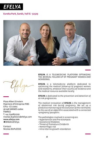 6
EFELYA
Eureka Park, Sands, hall G - 51529
Place Albert Einstein
Pepiniere d’Entreprise PIBS
CP71 - CS 72001
56 038 VANNES cedex
FRANCE
T. +44 7540852329
nicolas.duplessis@efelya.com
www.efelya.com
@WeAreEfelya
EFELYA IS A TELEMEDICINE PLATFORM OPTIMIZING
THE MEDICAL FOLLOW-UP OF PREGNANT WOMEN AND
NEWBORNS.
EFELYA is a telemedicine platform dedicated to
optimizing the medical follow-up of pregnant women
and newborns, whatever their country of residence and
the medical resource available locally.
EFELYA is dedicated to the prevention and detection of
at-risk pregnancies.
The medical innovation of EFELYA is the management
of obstetrical risk during pregnancy. We set up a
predictive monitoring of the evolution of the risk thanks
to the use of an algorithm associated with a connected
«pregnancy passport».
The pathologies involved in screening are:
• Hypertension and Pre-eclampsia
• Gestational Diabetes
• Threat of Premature Childbirth
• Hemorrhagic risk
• Intra-Uterine growth retardation
Contact:
Nicolas DUPLESSIS
 