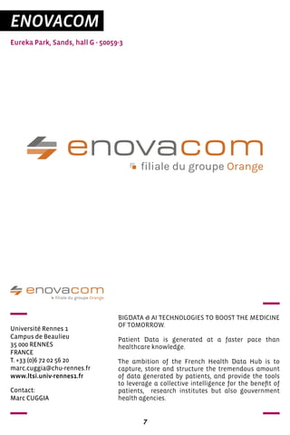 7
ENOVACOM
Eureka Park, Sands, hall G - 50059-3
Université Rennes 1	
Campus de Beaulieu
35 000 RENNES
FRANCE
T. +33 (0)6 72 02 56 20
marc.cuggia@chu-rennes.fr
www.ltsi.univ-rennes1.fr
BIGDATA & AI TECHNOLOGIES TO BOOST THE MEDICINE
OF TOMORROW.
Patient Data is generated at a faster pace than
healthcare knowledge.
The ambition of the French Health Data Hub is to
capture, store and structure the tremendous amount
of data generated by patients, and provide the tools
to leverage a collective intelligence for the benefit of
patients, research institutes but also gouvernment
health agencies.
Contact:
Marc CUGGIA
 
