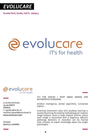 8
EVOLUCARE
Eureka Park, Sands, hall G - 50059-3
IT’s for health
IT’s for health
3 rue des Archives	
29 200 BREST
FRANCE
T. +33 (0)2 98 01 81 10
mathieu.lamard@univ-brest.fr
www.evolucare.com
IT’S FOR HEALTH / DEEP IMAGE MINING FOR
RETINOPATHY SCREENING.
Artifical Intelligence, skilled algorithms, connected
objects…
Inventing tomorrow’s tools with youDeep learning is
quickly becoming the leading methodology for medical
image analysis. Given a large medical archive, where
each image is associated with a diagnosis, efficient
pathology detectors or classifiers can be trained
with virtually no expert knowledge about the target
pathologies.
Contact:
Mathieu LAMARD
 