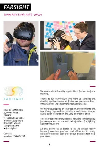 9
FARSIGHT
Eureka Park, Sands, hall G - 50059-1
2 rue de la Mabilais
35 000 RENNES
FRANCE
T. +33 (0)6 69 44 30 81	
melchior.dargentre
@farsight-vr.com
farsight-vr.com	
@farsightvr
We create virtual reality applications for learning and
training.
Thanks to our technologies who make us scenarize and
develop applications a lot faster, we provide a direct
integration of the customers pedagogic assets.
We have developped an interaction, environments and
tool library to provide very realistic work immersion, for
a very quick integration and very affordable price.
Thisinteractionslibraryhasrealharwarecompatibility:
for exemple we can use real extinguishers for fighting
against virtual fire.
All this allows us to fasten a lot the virtual reality
learning creation process, and allow us to easily
create on the shelf scenarios about different technical
processes.
Contact:
Melchior d’ARGENTRÉ	
 