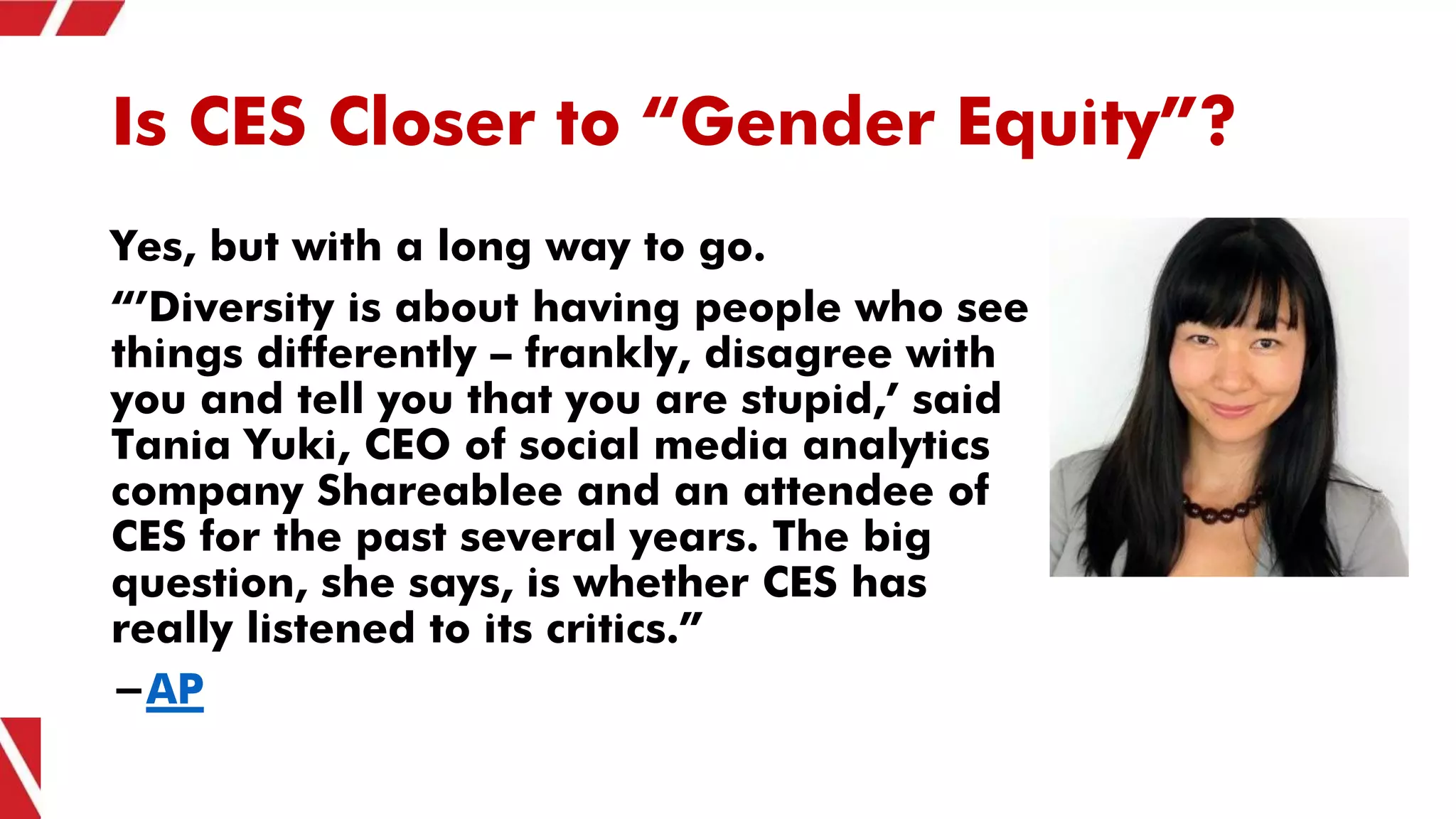 Is CES Closer to “Gender Equity”?
Yes, but with a long way to go.
“’Diversity is about having people who see
things differently — frankly, disagree with
you and tell you that you are stupid,’ said
Tania Yuki, CEO of social media analytics
company Shareablee and an attendee of
CES for the past several years. The big
question, she says, is whether CES has
really listened to its critics.”
-AP
 