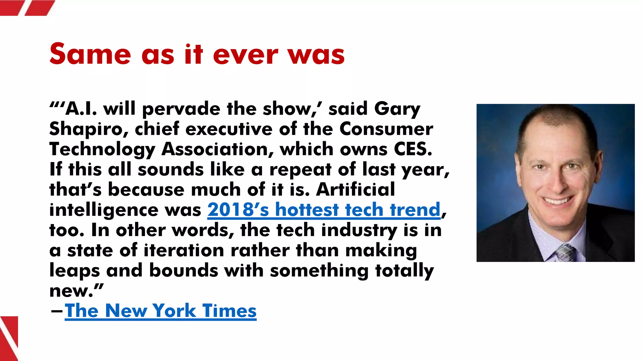 Same as it ever was
“‘A.I. will pervade the show,’ said Gary
Shapiro, chief executive of the Consumer
Technology Association, which owns CES.
If this all sounds like a repeat of last year,
that’s because much of it is. Artificial
intelligence was 2018’s hottest tech trend,
too. In other words, the tech industry is in
a state of iteration rather than making
leaps and bounds with something totally
new.”
-The New York Times
 