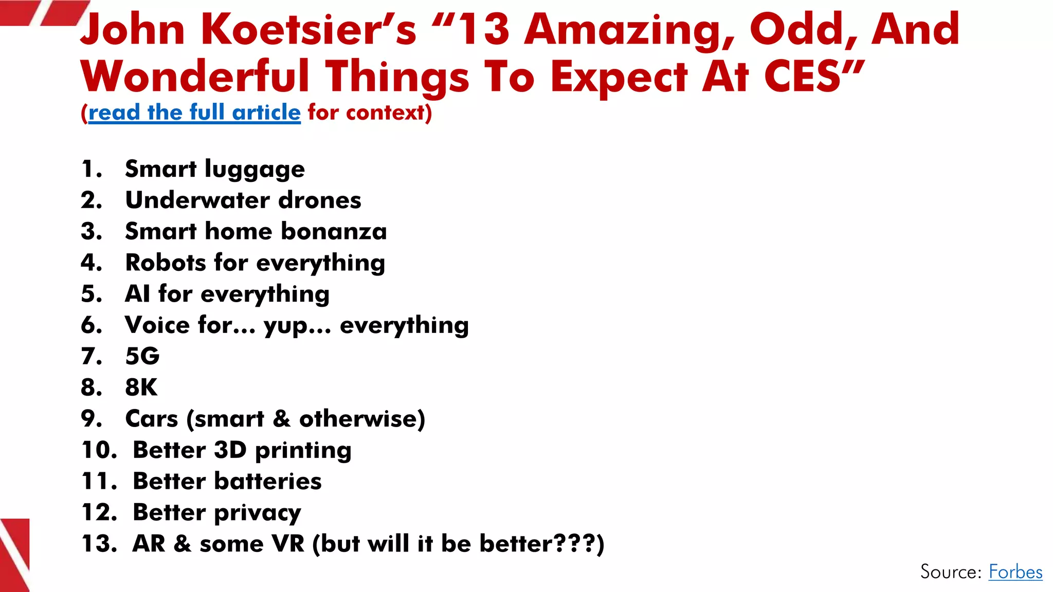 John Koetsier’s “13 Amazing, Odd, And
Wonderful Things To Expect At CES”
(read the full article for context)
1. Smart luggage
2. Underwater drones
3. Smart home bonanza
4. Robots for everything
5. AI for everything
6. Voice for… yup… everything
7. 5G
8. 8K
9. Cars (smart & otherwise)
10. Better 3D printing
11. Better batteries
12. Better privacy
13. AR & some VR (but will it be better???)
Source: Forbes
 