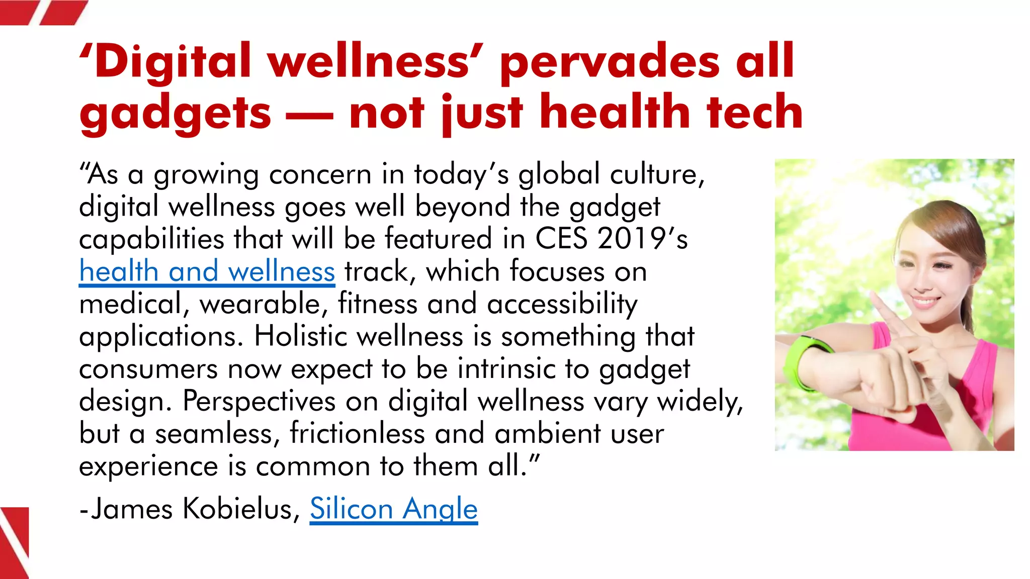 ‘Digital wellness’ pervades all
gadgets – not just health tech
“As a growing concern in today’s global culture,
digital wellness goes well beyond the gadget
capabilities that will be featured in CES 2019’s
health and wellness track, which focuses on
medical, wearable, fitness and accessibility
applications. Holistic wellness is something that
consumers now expect to be intrinsic to gadget
design. Perspectives on digital wellness vary widely,
but a seamless, frictionless and ambient user
experience is common to them all.”
-James Kobielus, Silicon Angle
 