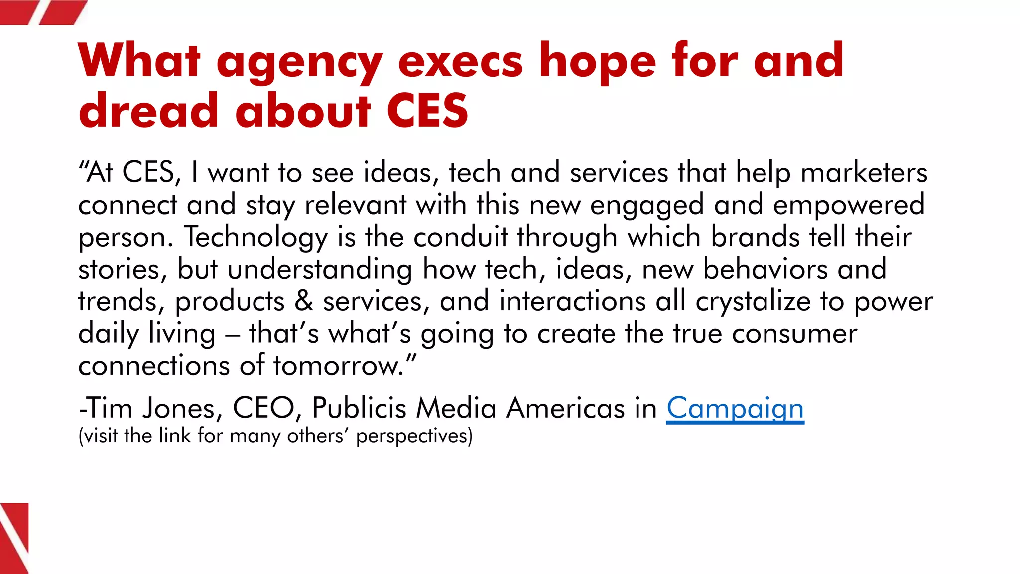 What agency execs hope for and
dread about CES
“At CES, I want to see ideas, tech and services that help marketers
connect and stay relevant with this new engaged and empowered
person. Technology is the conduit through which brands tell their
stories, but understanding how tech, ideas, new behaviors and
trends, products & services, and interactions all crystalize to power
daily living – that’s what’s going to create the true consumer
connections of tomorrow.”
-Tim Jones, CEO, Publicis Media Americas in Campaign
(visit the link for many others’ perspectives)
 