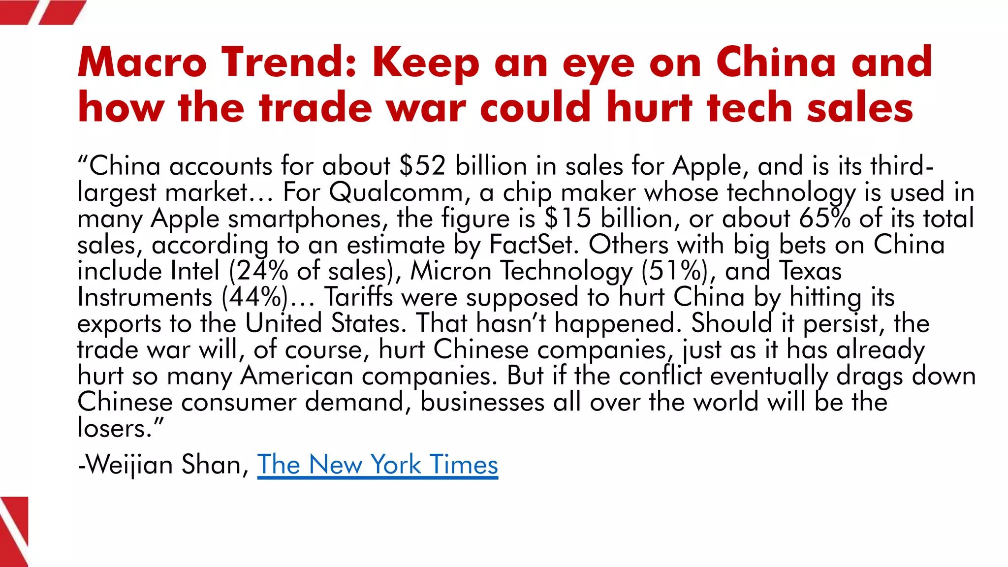 Macro Trend: Keep an eye on China and
how the trade war could hurt tech sales
“China accounts for about $52 billion in sales for Apple, and is its third-
largest market… For Qualcomm, a chip maker whose technology is used in
many Apple smartphones, the figure is $15 billion, or about 65% of its total
sales, according to an estimate by FactSet. Others with big bets on China
include Intel (24% of sales), Micron Technology (51%), and Texas
Instruments (44%)… Tariffs were supposed to hurt China by hitting its
exports to the United States. That hasn’t happened. Should it persist, the
trade war will, of course, hurt Chinese companies, just as it has already
hurt so many American companies. But if the conflict eventually drags down
Chinese consumer demand, businesses all over the world will be the
losers.”
-Weijian Shan, The New York Times
 
