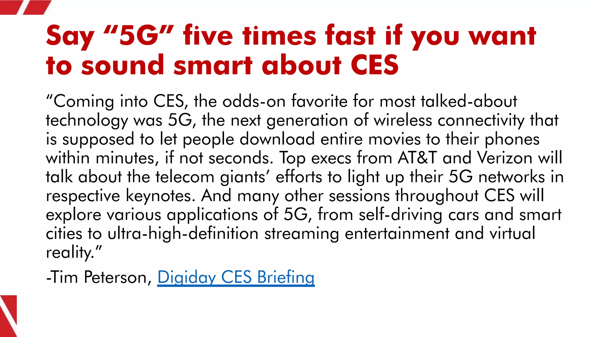 Say “5G” five times fast if you want
to sound smart about CES
“Coming into CES, the odds-on favorite for most talked-about
technology was 5G, the next generation of wireless connectivity that
is supposed to let people download entire movies to their phones
within minutes, if not seconds. Top execs from AT&T and Verizon will
talk about the telecom giants’ efforts to light up their 5G networks in
respective keynotes. And many other sessions throughout CES will
explore various applications of 5G, from self-driving cars and smart
cities to ultra-high-definition streaming entertainment and virtual
reality.”
-Tim Peterson, Digiday CES Briefing
 