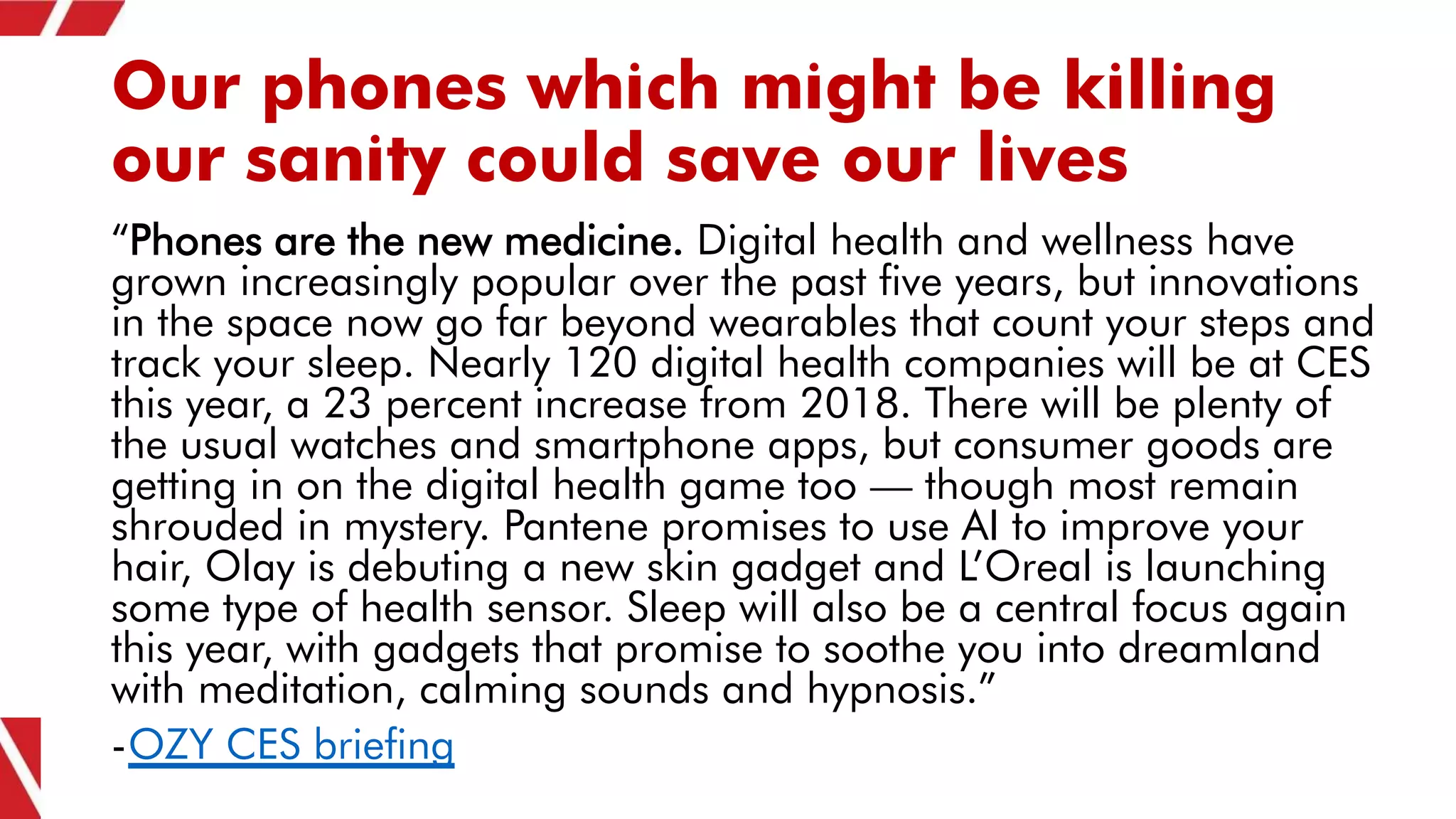 Our phones which might be killing
our sanity could save our lives
“Phones are the new medicine. Digital health and wellness have
grown increasingly popular over the past five years, but innovations
in the space now go far beyond wearables that count your steps and
track your sleep. Nearly 120 digital health companies will be at CES
this year, a 23 percent increase from 2018. There will be plenty of
the usual watches and smartphone apps, but consumer goods are
getting in on the digital health game too — though most remain
shrouded in mystery. Pantene promises to use AI to improve your
hair, Olay is debuting a new skin gadget and L’Oreal is launching
some type of health sensor. Sleep will also be a central focus again
this year, with gadgets that promise to soothe you into dreamland
with meditation, calming sounds and hypnosis.”
-OZY CES briefing
 