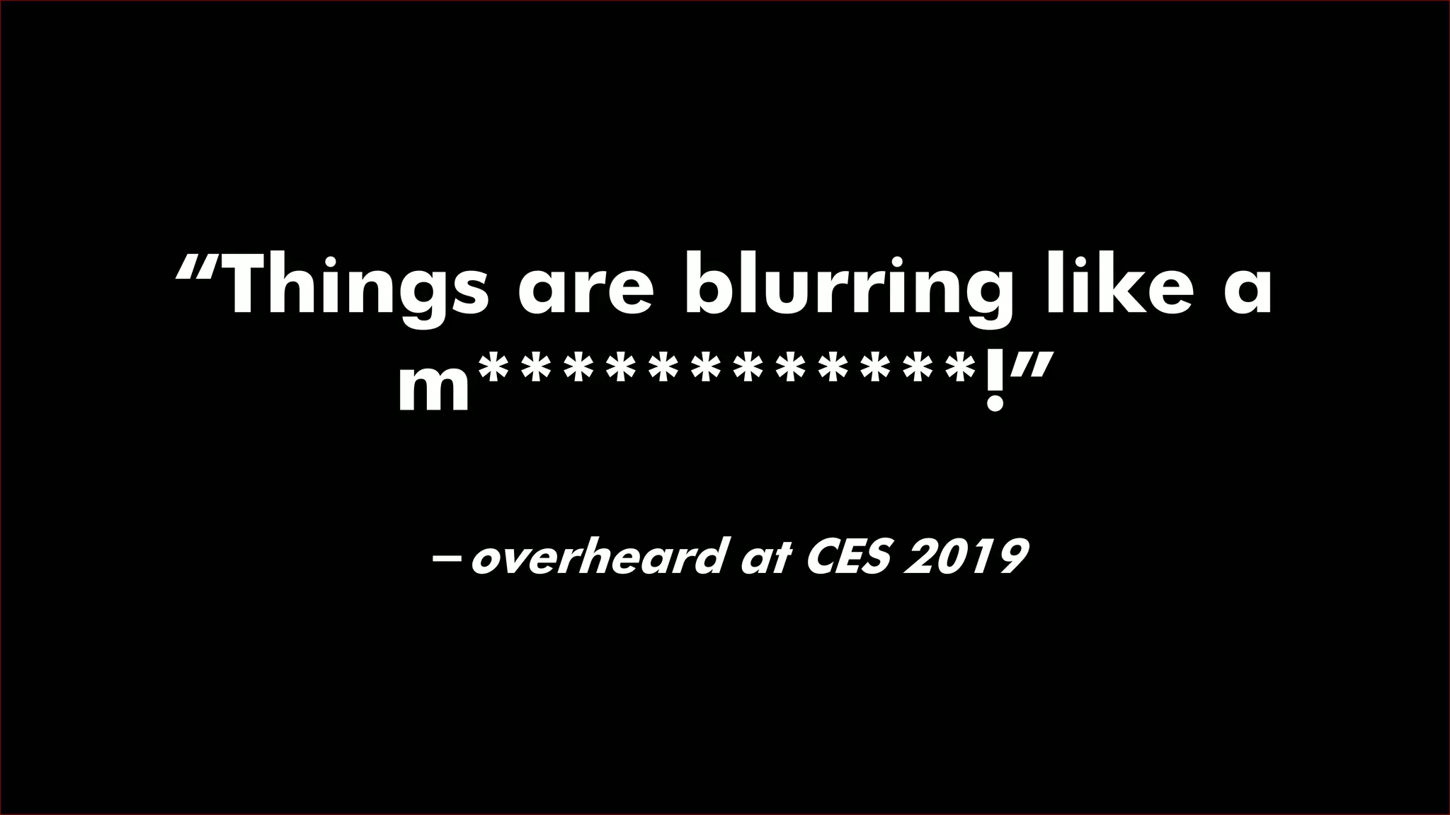 “Things are blurring like a
m************!”
-overheard at CES 2019
 
