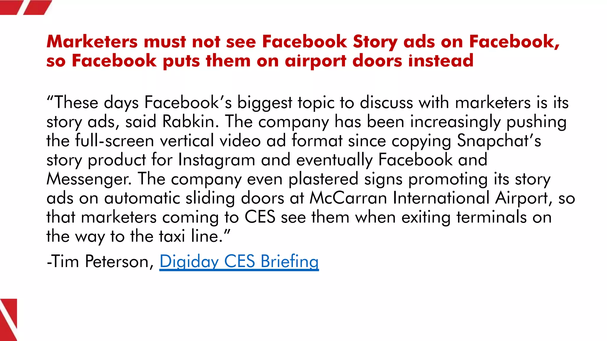 Marketers must not see Facebook Story ads on Facebook,
so Facebook puts them on airport doors instead
“These days Facebook’s biggest topic to discuss with marketers is its
story ads, said Rabkin. The company has been increasingly pushing
the full-screen vertical video ad format since copying Snapchat’s
story product for Instagram and eventually Facebook and
Messenger. The company even plastered signs promoting its story
ads on automatic sliding doors at McCarran International Airport, so
that marketers coming to CES see them when exiting terminals on
the way to the taxi line.”
-Tim Peterson, Digiday CES Briefing
 