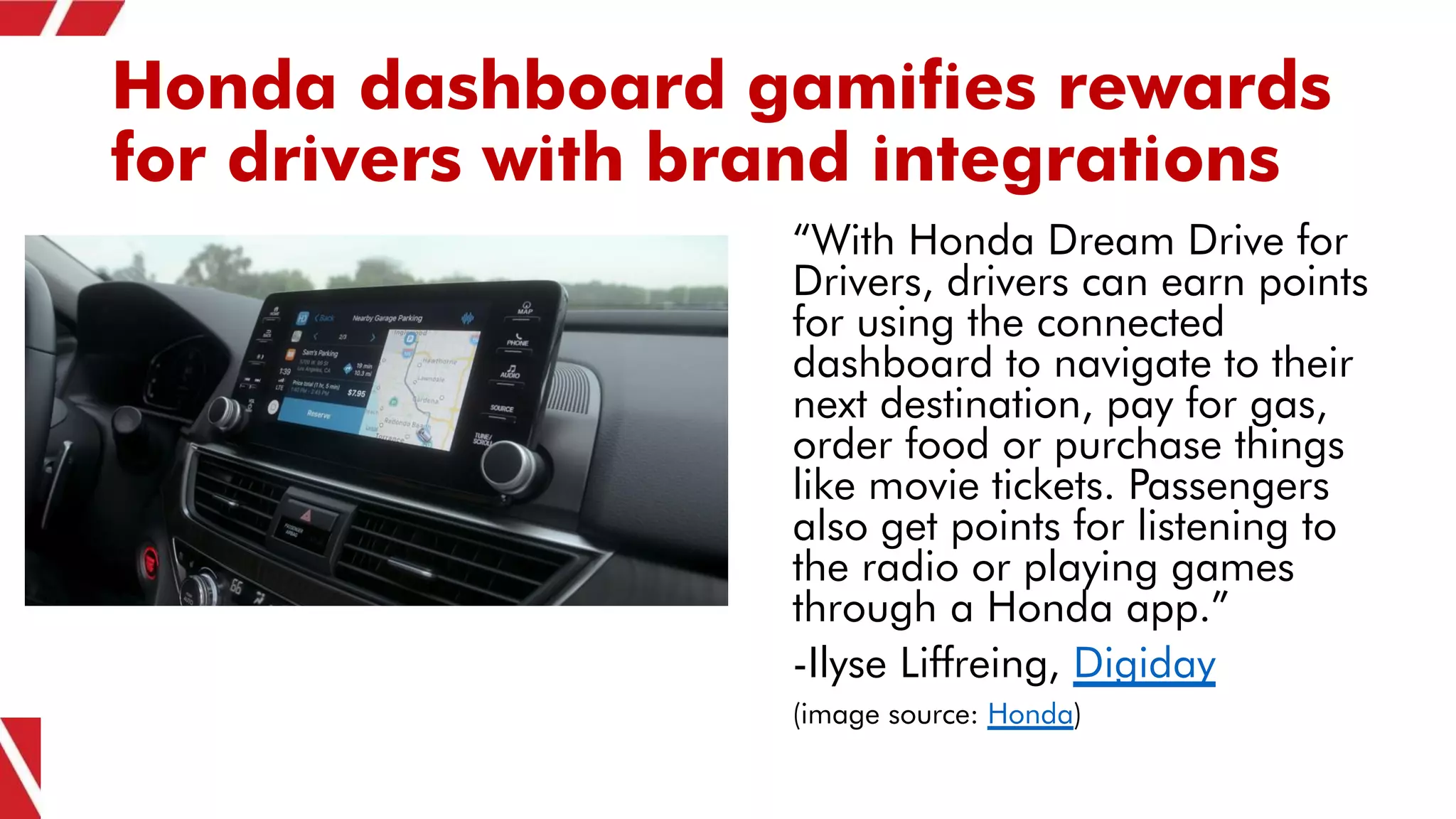 Honda dashboard gamifies rewards
for drivers with brand integrations
“With Honda Dream Drive for
Drivers, drivers can earn points
for using the connected
dashboard to navigate to their
next destination, pay for gas,
order food or purchase things
like movie tickets. Passengers
also get points for listening to
the radio or playing games
through a Honda app.”
-Ilyse Liffreing, Digiday
(image source: Honda)
 