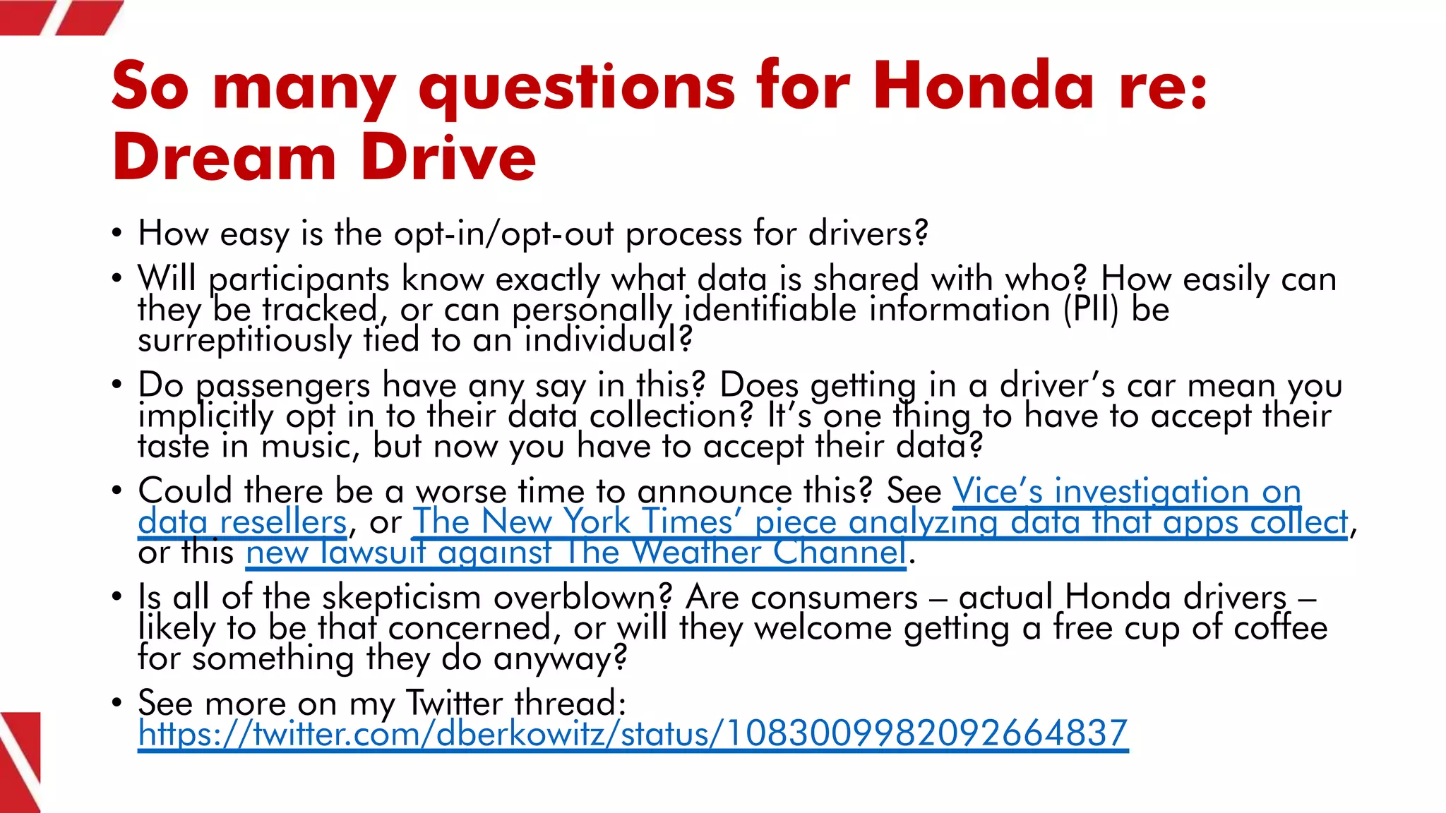 So many questions for Honda re:
Dream Drive
• How easy is the opt-in/opt-out process for drivers?
• Will participants know exactly what data is shared with who? How easily can
they be tracked, or can personally identifiable information (PII) be
surreptitiously tied to an individual?
• Do passengers have any say in this? Does getting in a driver’s car mean you
implicitly opt in to their data collection? It’s one thing to have to accept their
taste in music, but now you have to accept their data?
• Could there be a worse time to announce this? See Vice’s investigation on
data resellers, or The New York Times’ piece analyzing data that apps collect,
or this new lawsuit against The Weather Channel.
• Is all of the skepticism overblown? Are consumers – actual Honda drivers –
likely to be that concerned, or will they welcome getting a free cup of coffee
for something they do anyway?
• See more on my Twitter thread:
https://twitter.com/dberkowitz/status/1083009982092664837
 