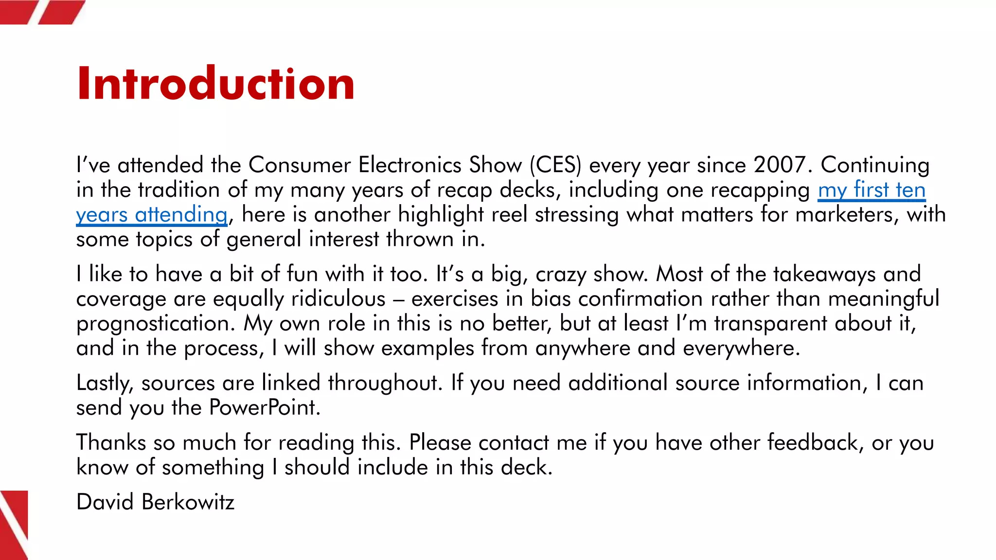Introduction
I’ve attended the Consumer Electronics Show (CES) every year since 2007. Continuing
in the tradition of my many years of recap decks, including one recapping my first ten
years attending, here is another highlight reel stressing what matters for marketers, with
some topics of general interest thrown in.
I like to have a bit of fun with it too. It’s a big, crazy show. Most of the takeaways and
coverage are equally ridiculous – exercises in bias confirmation rather than meaningful
prognostication. My own role in this is no better, but at least I’m transparent about it,
and in the process, I will show examples from anywhere and everywhere.
Lastly, sources are linked throughout. If you need additional source information, I can
send you the PowerPoint.
Thanks so much for reading this. Please contact me if you have other feedback, or you
know of something I should include in this deck.
David Berkowitz
 