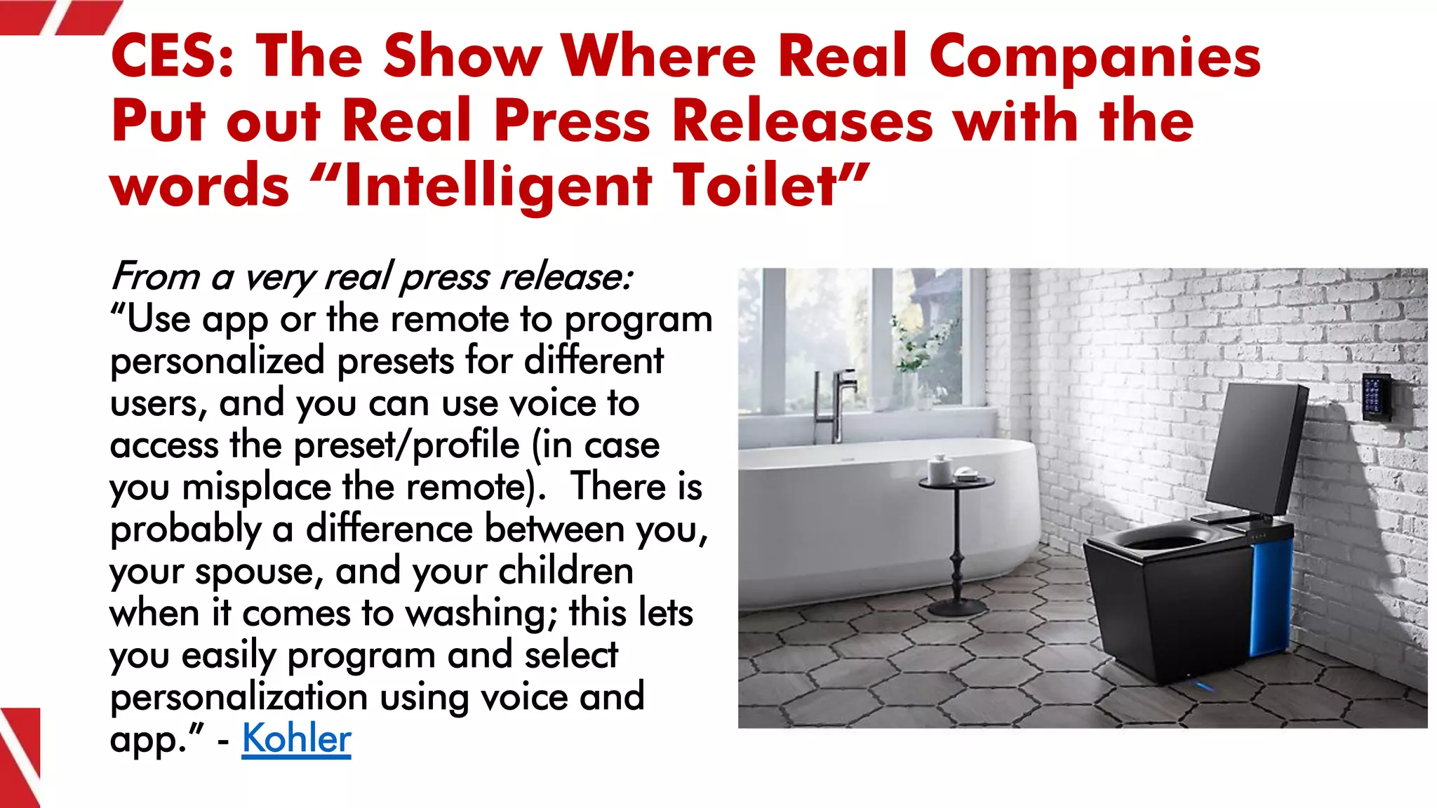 CES: The Show Where Real Companies
Put out Real Press Releases with the
words “Intelligent Toilet”
From a very real press release:
“Use app or the remote to program
personalized presets for different
users, and you can use voice to
access the preset/profile (in case
you misplace the remote). There is
probably a difference between you,
your spouse, and your children
when it comes to washing; this lets
you easily program and select
personalization using voice and
app.” - Kohler
 