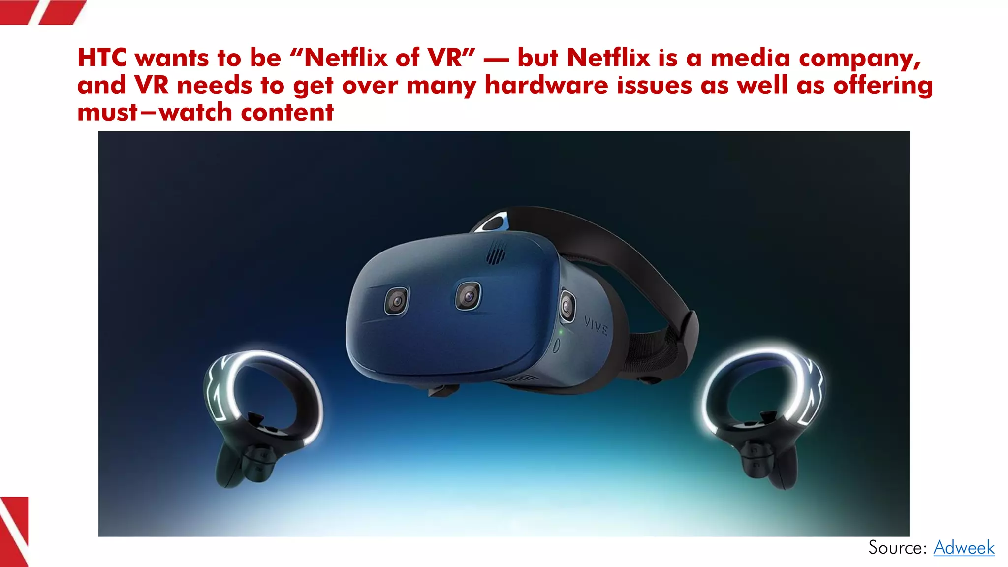 HTC wants to be “Netflix of VR” – but Netflix is a media company,
and VR needs to get over many hardware issues as well as offering
must-watch content
Source: Adweek
 
