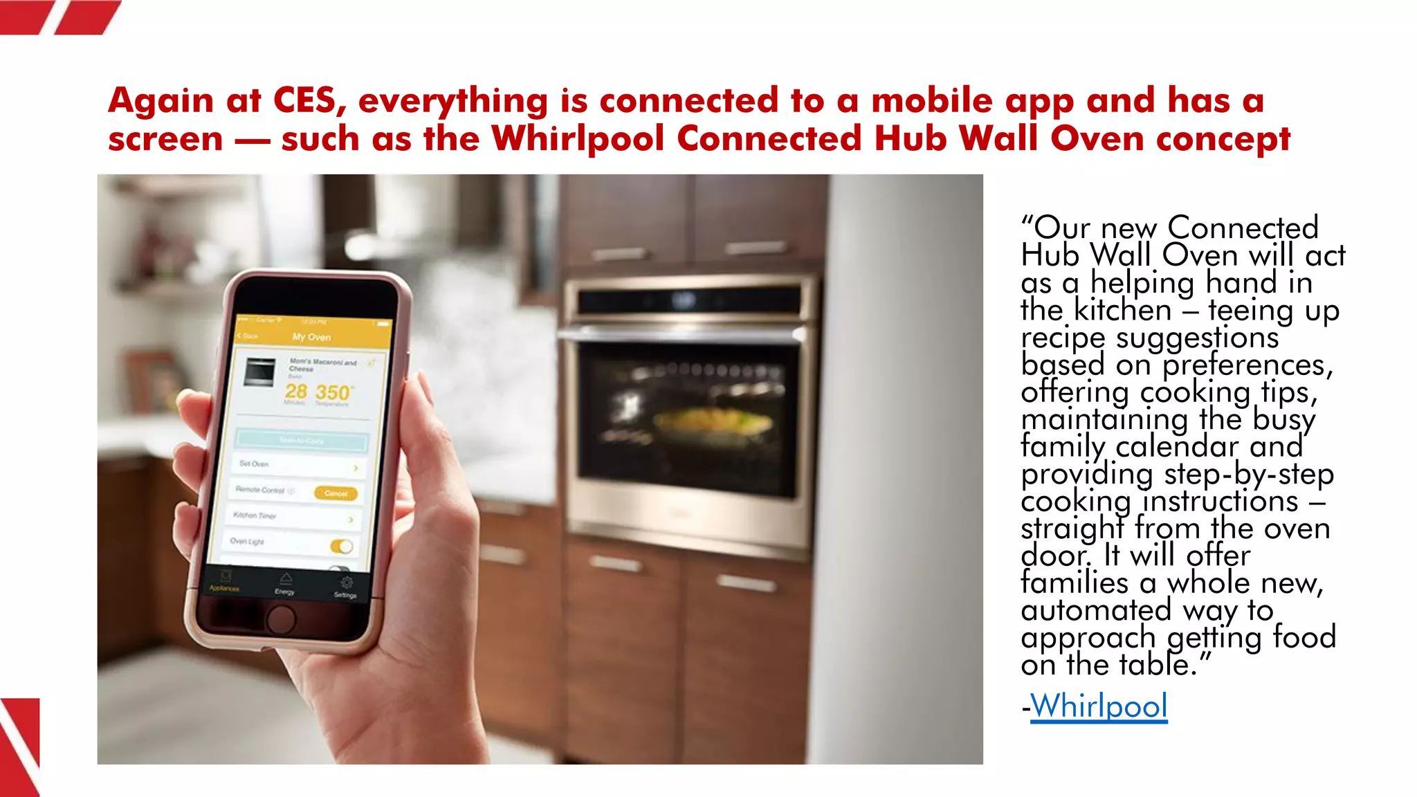 Again at CES, everything is connected to a mobile app and has a
screen – such as the Whirlpool Connected Hub Wall Oven concept
“Our new Connected
Hub Wall Oven will act
as a helping hand in
the kitchen – teeing up
recipe suggestions
based on preferences,
offering cooking tips,
maintaining the busy
family calendar and
providing step-by-step
cooking instructions –
straight from the oven
door. It will offer
families a whole new,
automated way to
approach getting food
on the table.”
-Whirlpool
 