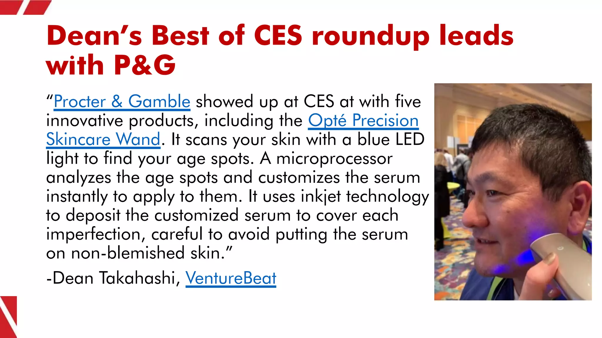 Dean’s Best of CES roundup leads
with P&G
“Procter & Gamble showed up at CES at with five
innovative products, including the Opté Precision
Skincare Wand. It scans your skin with a blue LED
light to find your age spots. A microprocessor
analyzes the age spots and customizes the serum
instantly to apply to them. It uses inkjet technology
to deposit the customized serum to cover each
imperfection, careful to avoid putting the serum
on non-blemished skin.”
-Dean Takahashi, VentureBeat
 