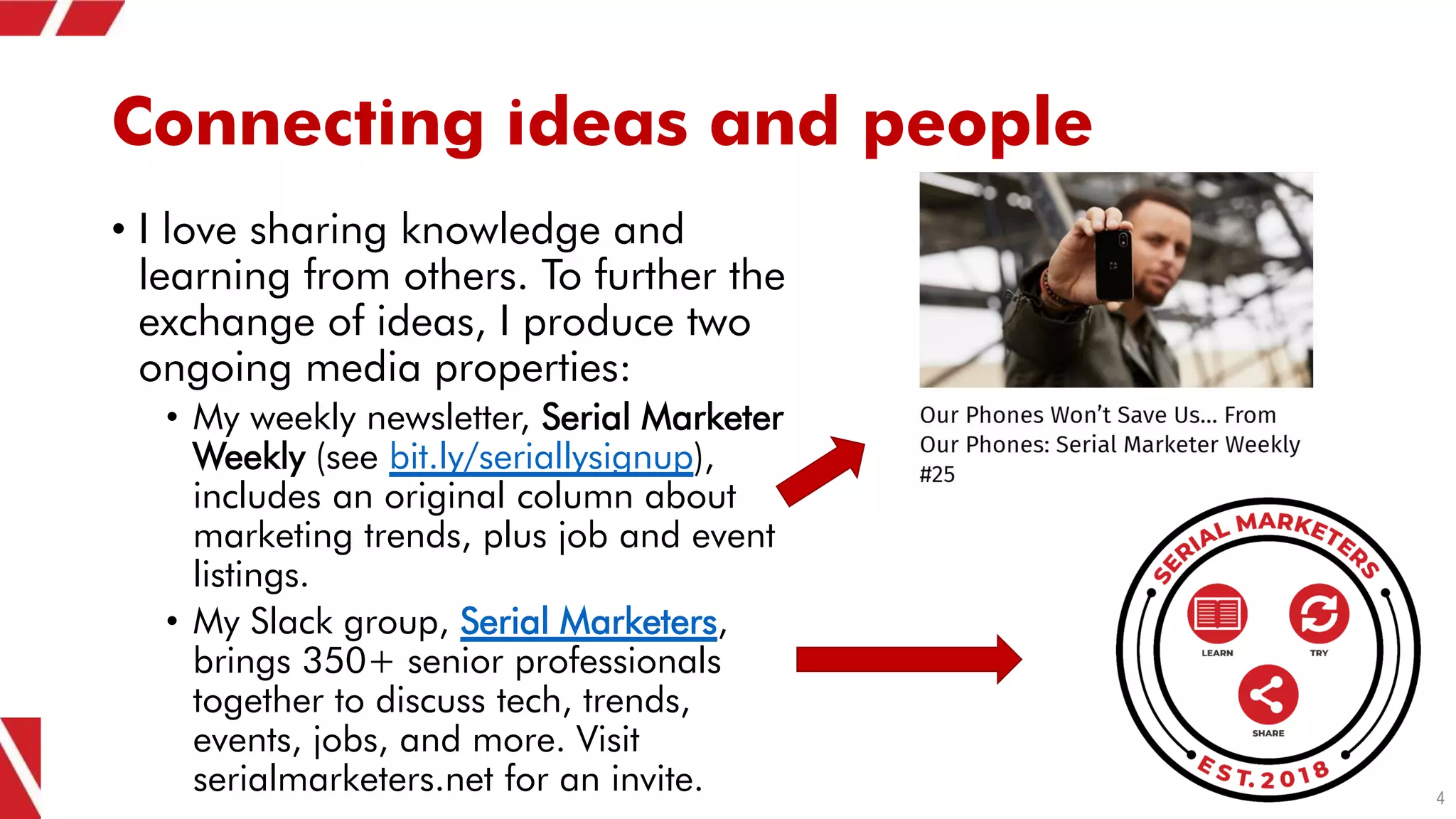 Connecting ideas and people
• I love sharing knowledge and
learning from others. To further the
exchange of ideas, I produce two
ongoing media properties:
• My weekly newsletter, Serial Marketer
Weekly (see bit.ly/seriallysignup),
includes an original column about
marketing trends, plus job and event
listings.
• My Slack group, Serial Marketers,
brings 350+ senior professionals
together to discuss tech, trends,
events, jobs, and more. Visit
serialmarketers.net for an invite. 4
 