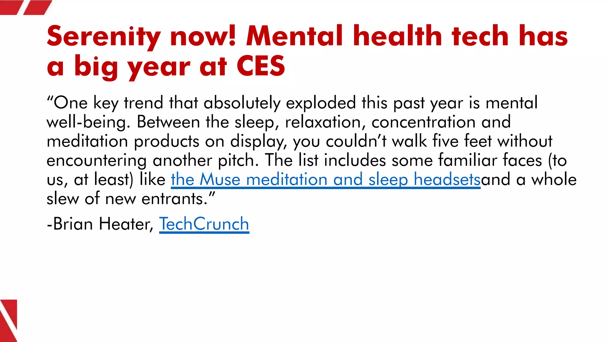 Serenity now! Mental health tech has
a big year at CES
“One key trend that absolutely exploded this past year is mental
well-being. Between the sleep, relaxation, concentration and
meditation products on display, you couldn’t walk five feet without
encountering another pitch. The list includes some familiar faces (to
us, at least) like the Muse meditation and sleep headsetsand a whole
slew of new entrants.”
-Brian Heater, TechCrunch
 