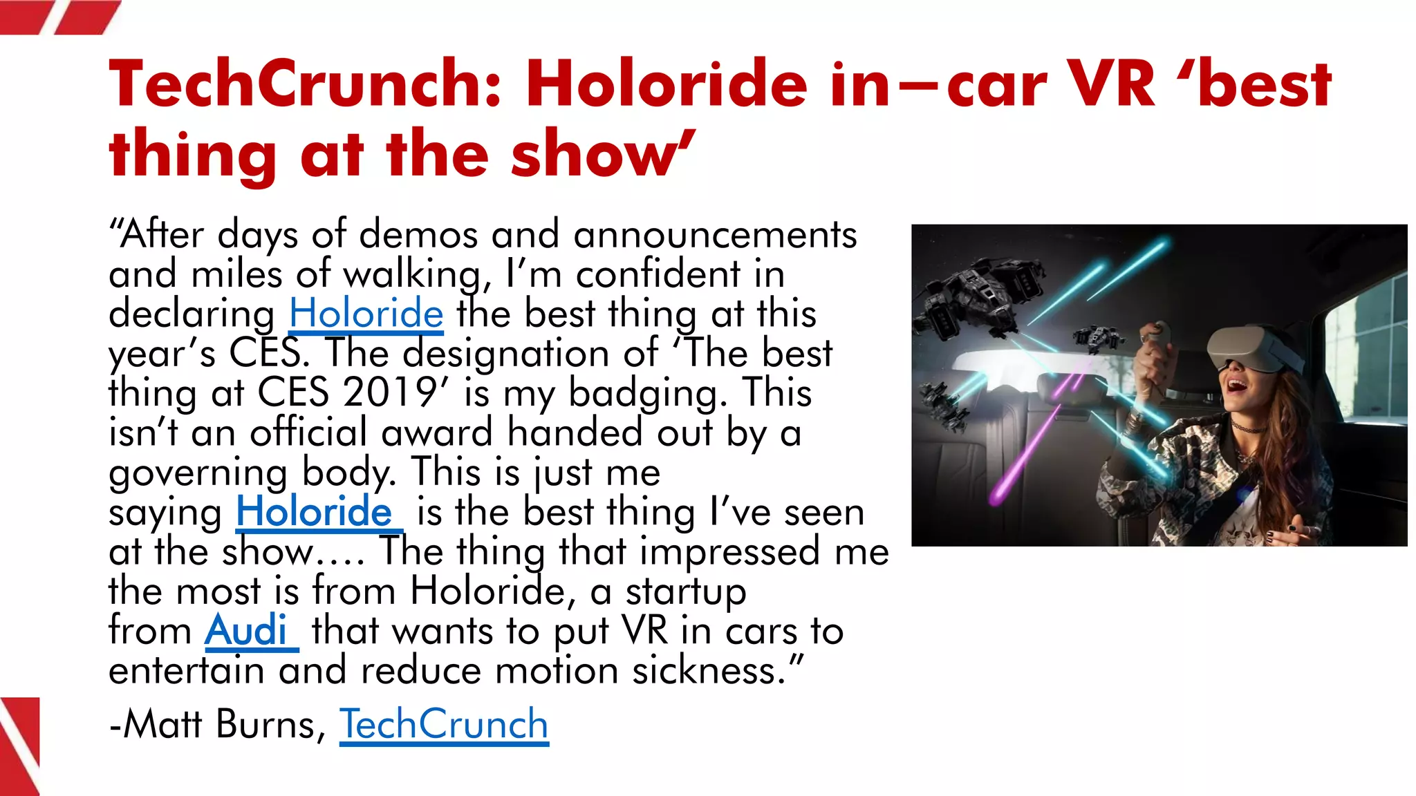 TechCrunch: Holoride in-car VR ‘best
thing at the show’
“After days of demos and announcements
and miles of walking, I’m confident in
declaring Holoride the best thing at this
year’s CES. The designation of ‘The best
thing at CES 2019’ is my badging. This
isn’t an official award handed out by a
governing body. This is just me
saying Holoride is the best thing I’ve seen
at the show…. The thing that impressed me
the most is from Holoride, a startup
from Audi that wants to put VR in cars to
entertain and reduce motion sickness.”
-Matt Burns, TechCrunch
 