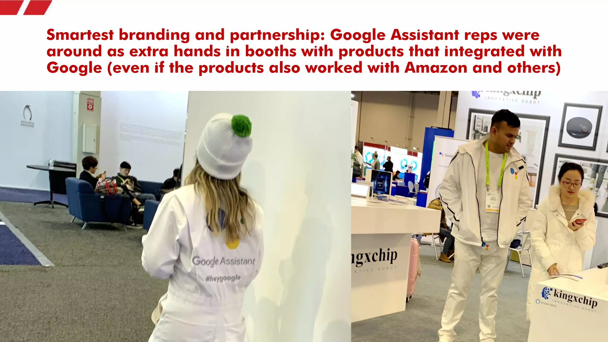 Smartest branding and partnership: Google Assistant reps were
around as extra hands in booths with products that integrated with
Google (even if the products also worked with Amazon and others)
 