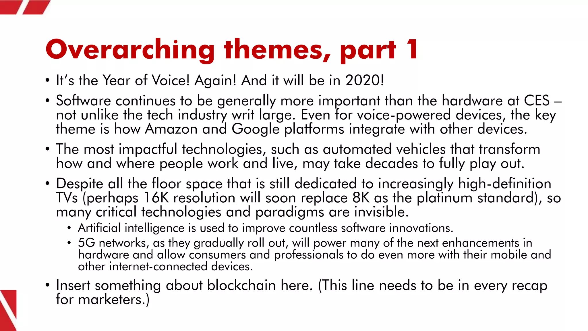 Overarching themes, part 1
• It’s the Year of Voice! Again! And it will be in 2020!
• Software continues to be generally more important than the hardware at CES –
not unlike the tech industry writ large. Even for voice-powered devices, the key
theme is how Amazon and Google platforms integrate with other devices.
• The most impactful technologies, such as automated vehicles that transform
how and where people work and live, may take decades to fully play out.
• Despite all the floor space that is still dedicated to increasingly high-definition
TVs (perhaps 16K resolution will soon replace 8K as the platinum standard), so
many critical technologies and paradigms are invisible.
• Artificial intelligence is used to improve countless software innovations.
• 5G networks, as they gradually roll out, will power many of the next enhancements in
hardware and allow consumers and professionals to do even more with their mobile and
other internet-connected devices.
• Insert something about blockchain here. (This line needs to be in every recap
for marketers.)
 