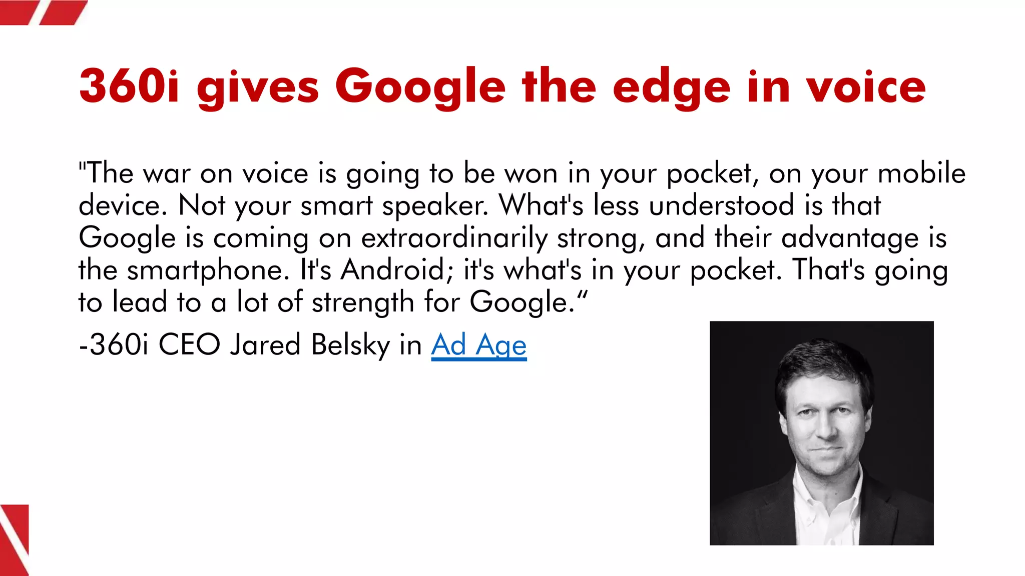 360i gives Google the edge in voice
"The war on voice is going to be won in your pocket, on your mobile
device. Not your smart speaker. What's less understood is that
Google is coming on extraordinarily strong, and their advantage is
the smartphone. It's Android; it's what's in your pocket. That's going
to lead to a lot of strength for Google.“
-360i CEO Jared Belsky in Ad Age
 
