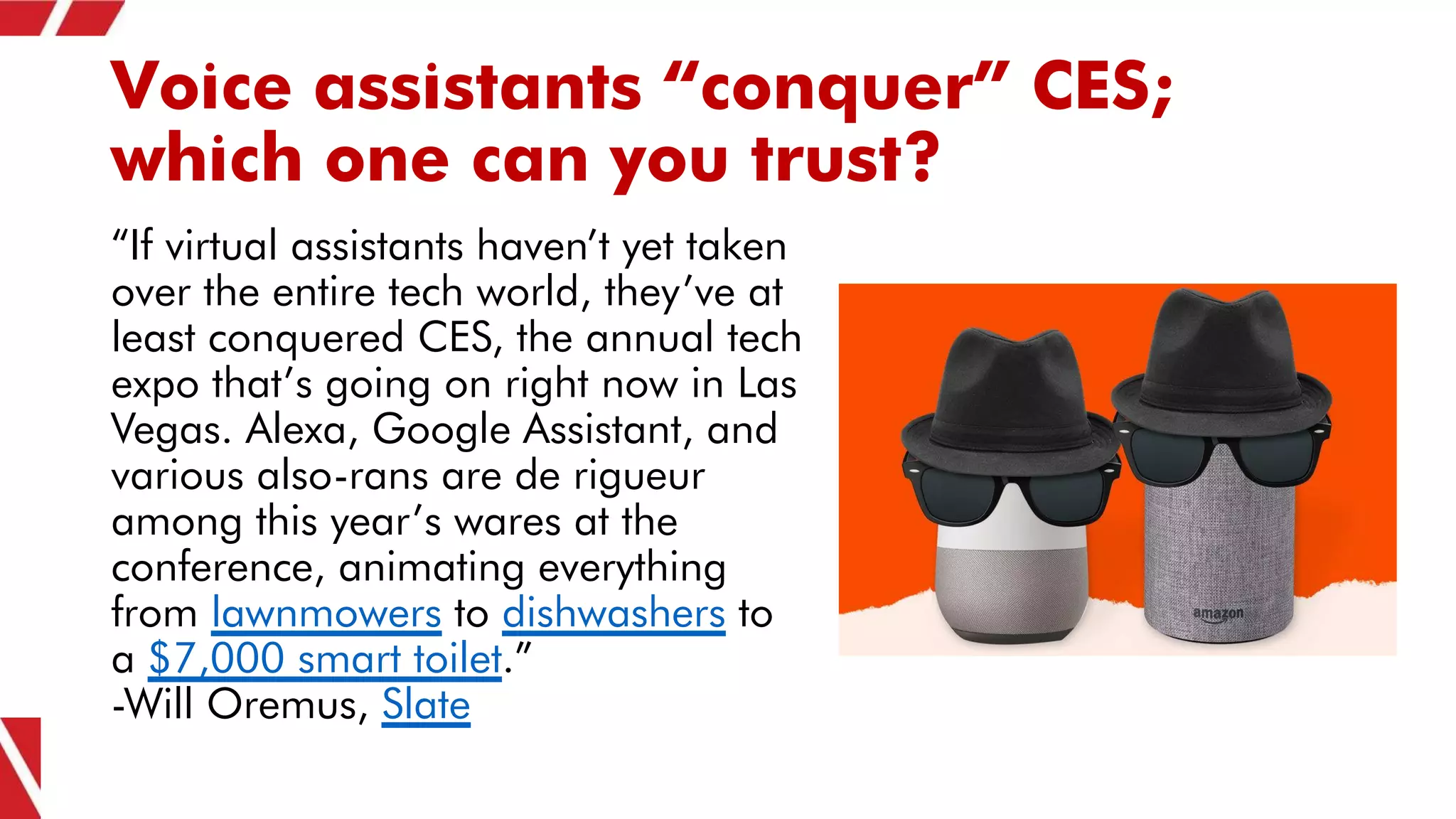 Voice assistants “conquer” CES;
which one can you trust?
“If virtual assistants haven’t yet taken
over the entire tech world, they’ve at
least conquered CES, the annual tech
expo that’s going on right now in Las
Vegas. Alexa, Google Assistant, and
various also-rans are de rigueur
among this year’s wares at the
conference, animating everything
from lawnmowers to dishwashers to
a $7,000 smart toilet.”
-Will Oremus, Slate
 