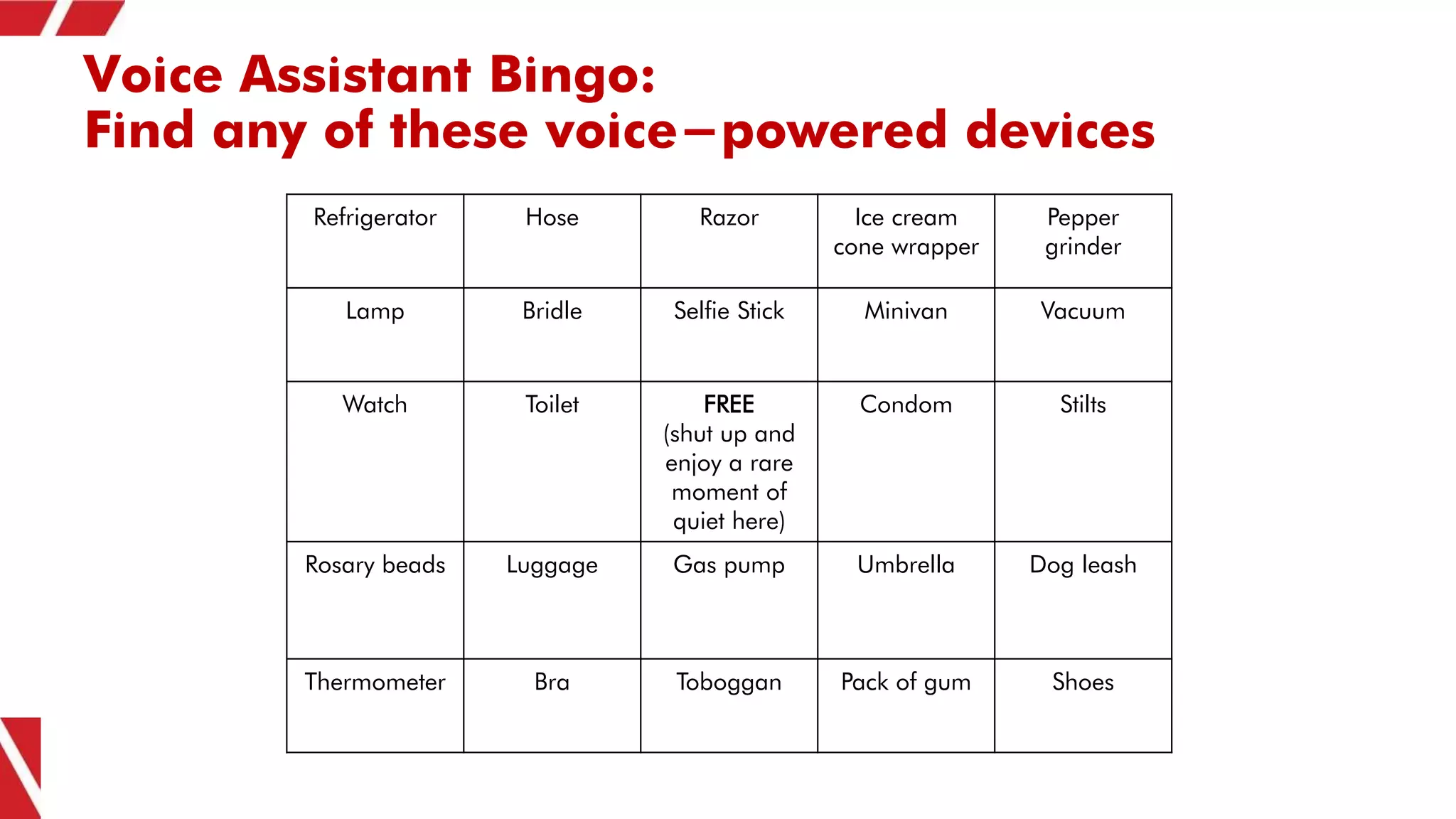 Voice Assistant Bingo:
Find any of these voice-powered devices
Refrigerator Hose Razor Ice cream
cone wrapper
Pepper
grinder
Lamp Bridle Selfie Stick Minivan Vacuum
Watch Toilet FREE
(shut up and
enjoy a rare
moment of
quiet here)
Condom Stilts
Rosary beads Luggage Gas pump Umbrella Dog leash
Thermometer Bra Toboggan Pack of gum Shoes
 