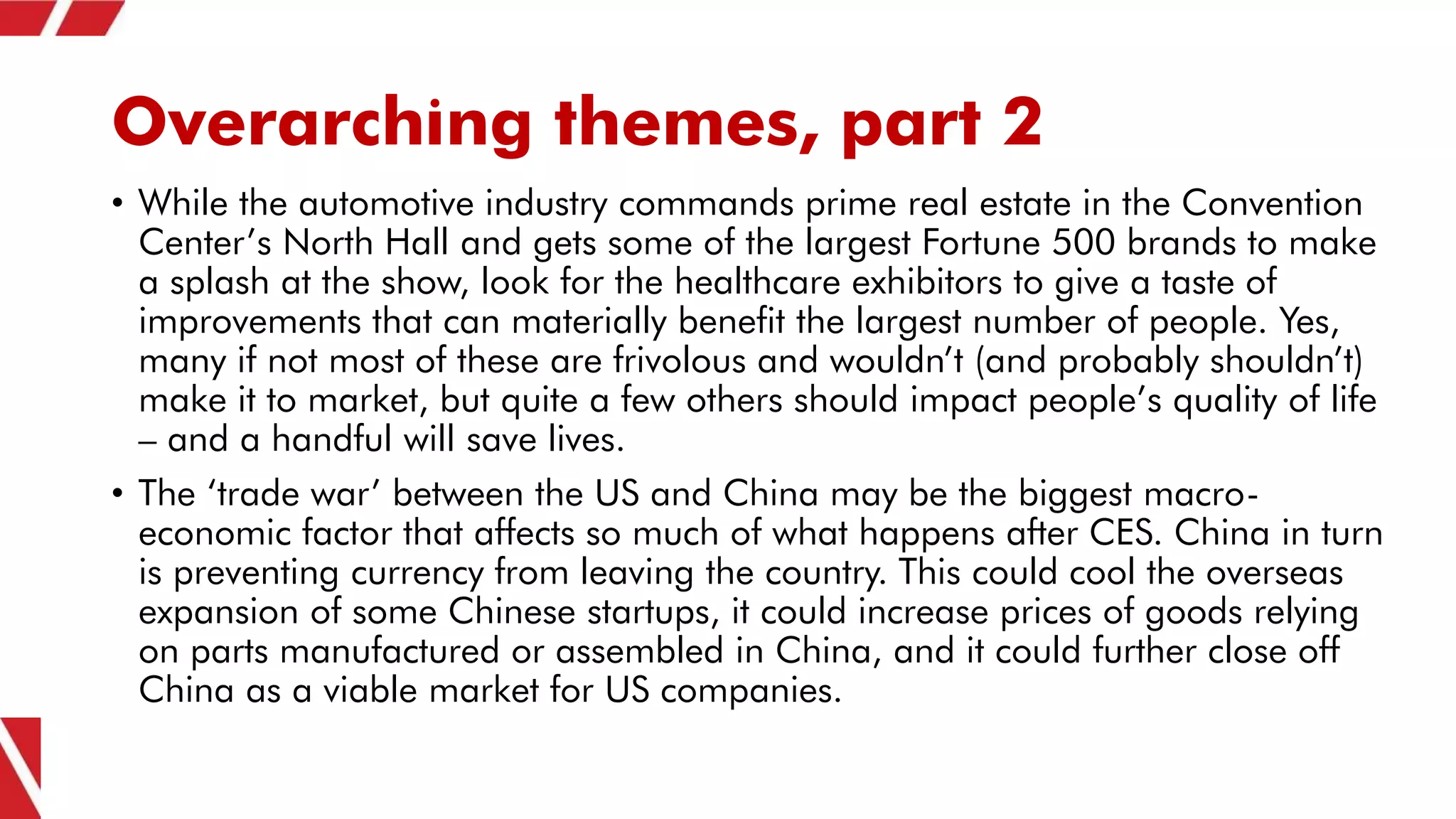 Overarching themes, part 2
• While the automotive industry commands prime real estate in the Convention
Center’s North Hall and gets some of the largest Fortune 500 brands to make
a splash at the show, look for the healthcare exhibitors to give a taste of
improvements that can materially benefit the largest number of people. Yes,
many if not most of these are frivolous and wouldn’t (and probably shouldn’t)
make it to market, but quite a few others should impact people’s quality of life
– and a handful will save lives.
• The ‘trade war’ between the US and China may be the biggest macro-
economic factor that affects so much of what happens after CES. China in turn
is preventing currency from leaving the country. This could cool the overseas
expansion of some Chinese startups, it could increase prices of goods relying
on parts manufactured or assembled in China, and it could further close off
China as a viable market for US companies.
 