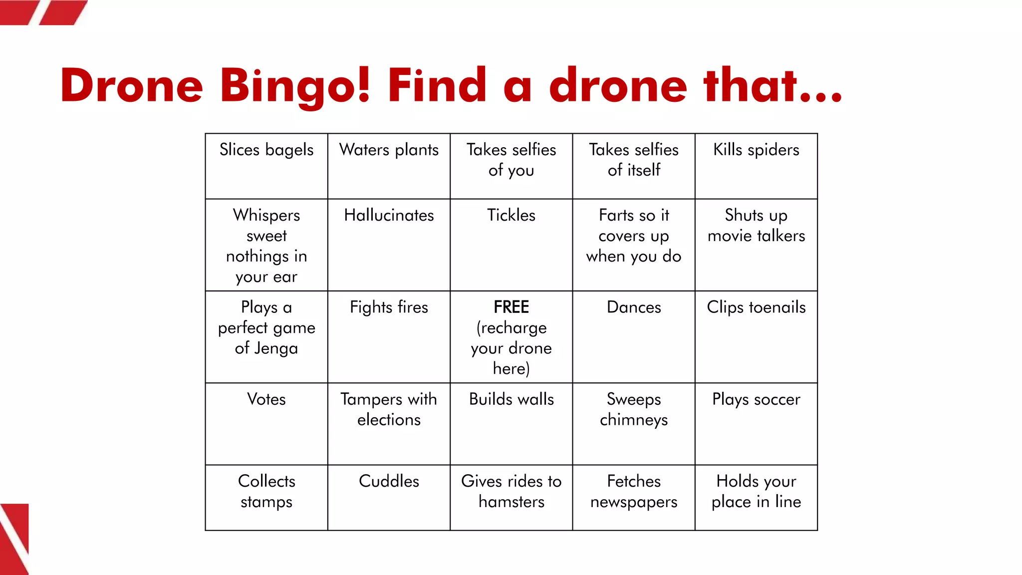 Drone Bingo! Find a drone that…
Slices bagels Waters plants Takes selfies
of you
Takes selfies
of itself
Kills spiders
Whispers
sweet
nothings in
your ear
Hallucinates Tickles Farts so it
covers up
when you do
Shuts up
movie talkers
Plays a
perfect game
of Jenga
Fights fires FREE
(recharge
your drone
here)
Dances Clips toenails
Votes Tampers with
elections
Builds walls Sweeps
chimneys
Plays soccer
Collects
stamps
Cuddles Gives rides to
hamsters
Fetches
newspapers
Holds your
place in line
 