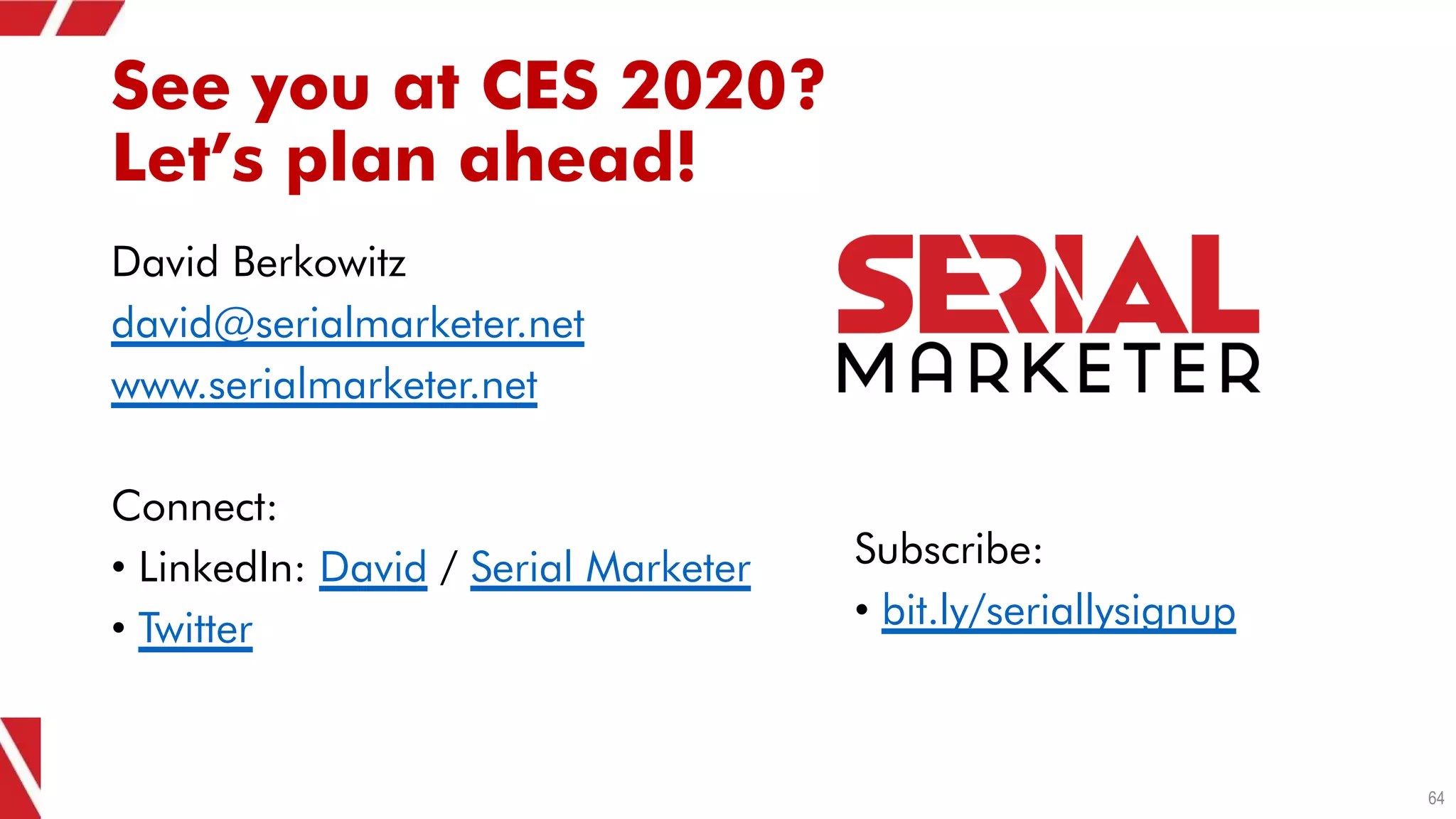 See you at CES 2020?
Let’s plan ahead!
David Berkowitz
david@serialmarketer.net
www.serialmarketer.net
Connect:
• LinkedIn: David / Serial Marketer
• Twitter
64
Subscribe:
• bit.ly/seriallysignup
 