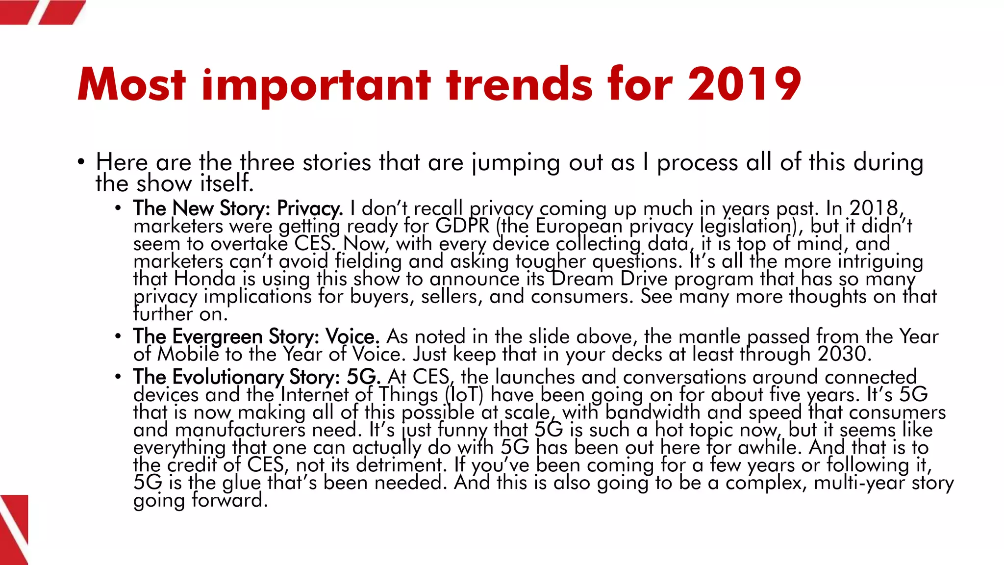 Most important trends for 2019
• Here are the three stories that are jumping out as I process all of this during
the show itself.
• The New Story: Privacy. I don’t recall privacy coming up much in years past. In 2018,
marketers were getting ready for GDPR (the European privacy legislation), but it didn’t
seem to overtake CES. Now, with every device collecting data, it is top of mind, and
marketers can’t avoid fielding and asking tougher questions. It’s all the more intriguing
that Honda is using this show to announce its Dream Drive program that has so many
privacy implications for buyers, sellers, and consumers. See many more thoughts on that
further on.
• The Evergreen Story: Voice. As noted in the slide above, the mantle passed from the Year
of Mobile to the Year of Voice. Just keep that in your decks at least through 2030.
• The Evolutionary Story: 5G. At CES, the launches and conversations around connected
devices and the Internet of Things (IoT) have been going on for about five years. It’s 5G
that is now making all of this possible at scale, with bandwidth and speed that consumers
and manufacturers need. It’s just funny that 5G is such a hot topic now, but it seems like
everything that one can actually do with 5G has been out here for awhile. And that is to
the credit of CES, not its detriment. If you’ve been coming for a few years or following it,
5G is the glue that’s been needed. And this is also going to be a complex, multi-year story
going forward.
 