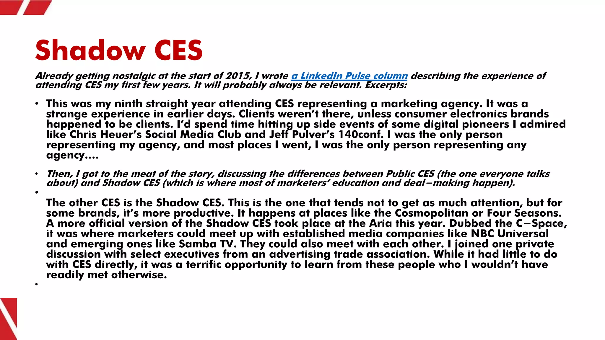 Shadow CES
Already getting nostalgic at the start of 2015, I wrote a LinkedIn Pulse column describing the experience of
attending CES my first few years. It will probably always be relevant. Excerpts:
• This was my ninth straight year attending CES representing a marketing agency. It was a
strange experience in earlier days. Clients weren’t there, unless consumer electronics brands
happened to be clients. I’d spend time hitting up side events of some digital pioneers I admired
like Chris Heuer’s Social Media Club and Jeff Pulver’s 140conf. I was the only person
representing my agency, and most places I went, I was the only person representing any
agency….
• Then, I got to the meat of the story, discussing the differences between Public CES (the one everyone talks
about) and Shadow CES (which is where most of marketers’ education and deal-making happen).
•
The other CES is the Shadow CES. This is the one that tends not to get as much attention, but for
some brands, it’s more productive. It happens at places like the Cosmopolitan or Four Seasons.
A more official version of the Shadow CES took place at the Aria this year. Dubbed the C-Space,
it was where marketers could meet up with established media companies like NBC Universal
and emerging ones like Samba TV. They could also meet with each other. I joined one private
discussion with select executives from an advertising trade association. While it had little to do
with CES directly, it was a terrific opportunity to learn from these people who I wouldn’t have
readily met otherwise.
•
 
