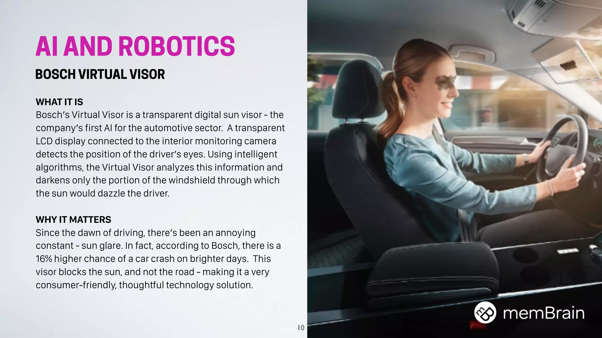 AI AND ROBOTICS
BOSCH VIRTUAL VISOR
WHAT IT IS
Bosch’s Virtual Visor is a transparent digital sun visor - the
company’s first AI for the automotive sector. A transparent
LCD display connected to the interior monitoring camera
detects the position of the driver’s eyes. Using intelligent
algorithms, the Virtual Visor analyzes this information and
darkens only the portion of the windshield through which
the sun would dazzle the driver.
WHY IT MATTERS
Since the dawn of driving, there’s been an annoying
constant - sun glare. In fact, according to Bosch, there is a
16% higher chance of a car crash on brighter days. This
visor blocks the sun, and not the road - making it a very
consumer-friendly, thoughtful technology solution.
10
 