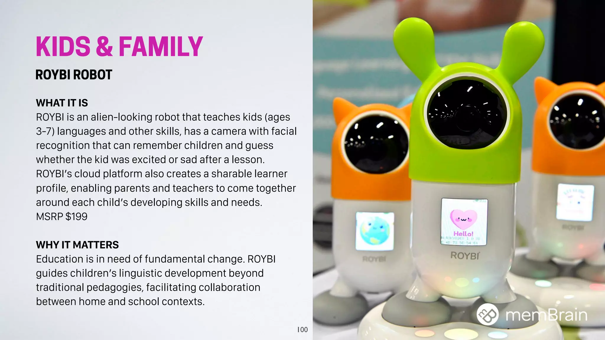 KIDS & FAMILY
ROYBI ROBOT
WHAT IT IS
ROYBI is an alien-looking robot that teaches kids (ages
3-7) languages and other skills, has a camera with facial
recognition that can remember children and guess
whether the kid was excited or sad after a lesson.
ROYBI’s cloud platform also creates a sharable learner
profile, enabling parents and teachers to come together
around each child’s developing skills and needs.
MSRP $199
WHY IT MATTERS
Education is in need of fundamental change. ROYBI
guides children’s linguistic development beyond
traditional pedagogies, facilitating collaboration
between home and school contexts.
100
 