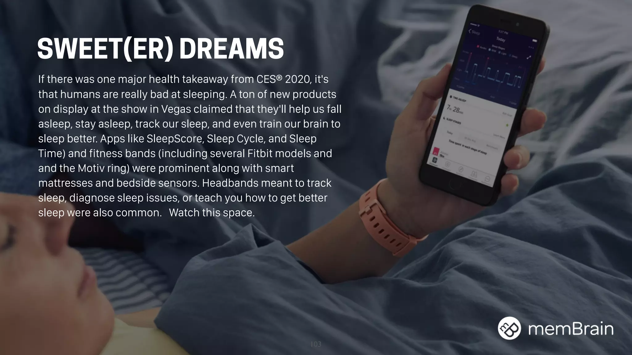 103
SWEET(ER) DREAMS
If there was one major health takeaway from CES® 2020, it's
that humans are really bad at sleeping. A ton of new products
on display at the show in Vegas claimed that they'll help us fall
asleep, stay asleep, track our sleep, and even train our brain to
sleep better. Apps like SleepScore, Sleep Cycle, and Sleep
Time) and fitness bands (including several Fitbit models and
and the Motiv ring) were prominent along with smart
mattresses and bedside sensors. Headbands meant to track
sleep, diagnose sleep issues, or teach you how to get better
sleep were also common. Watch this space.
 