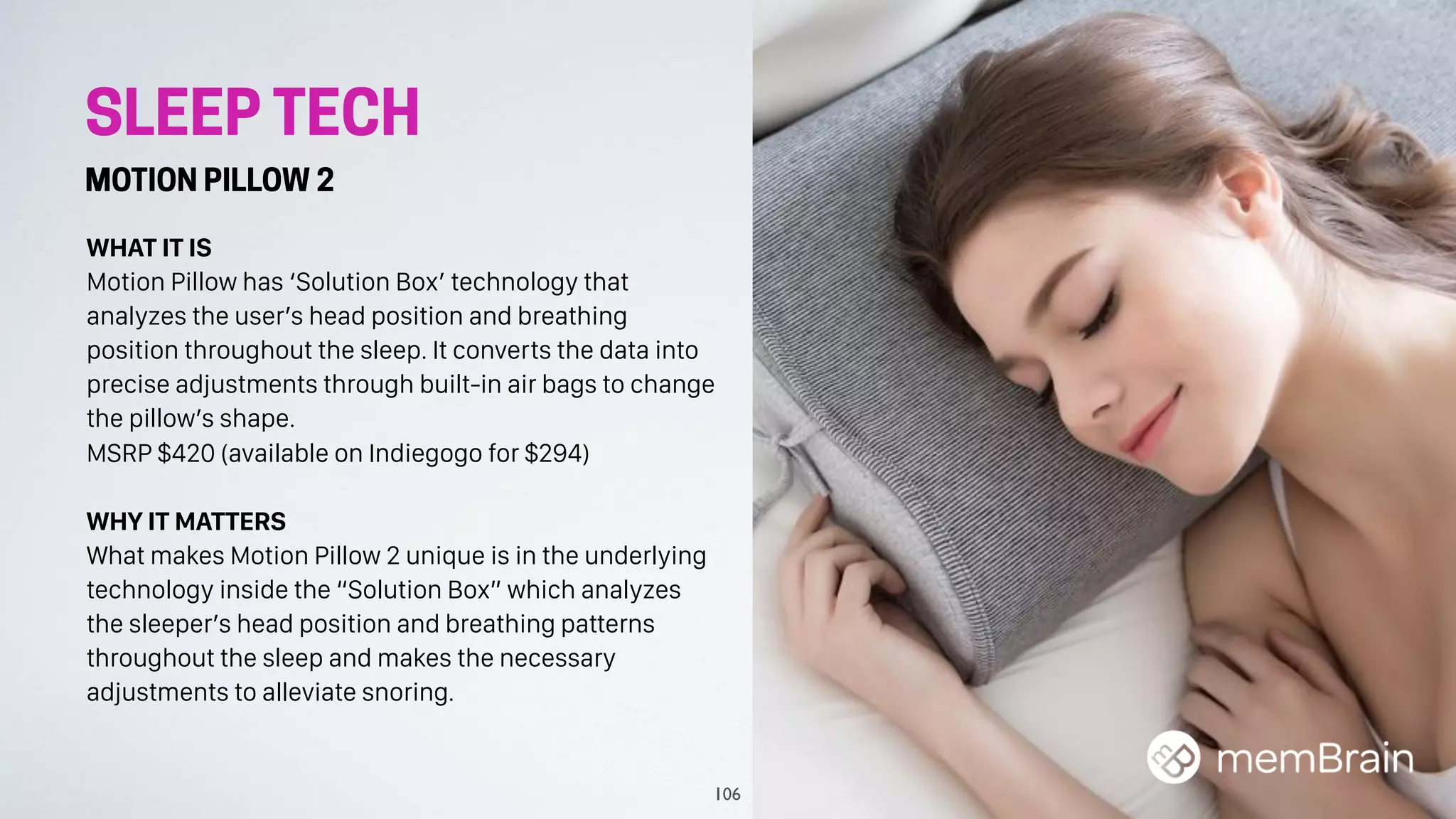 SLEEP TECH
MOTION PILLOW 2
WHAT IT IS
Motion Pillow has ‘Solution Box’ technology that
analyzes the user’s head position and breathing
position throughout the sleep. It converts the data into
precise adjustments through built-in air bags to change
the pillow’s shape.
MSRP $420 (available on Indiegogo for $294)
WHY IT MATTERS
What makes Motion Pillow 2 unique is in the underlying
technology inside the “Solution Box” which analyzes
the sleeper’s head position and breathing patterns
throughout the sleep and makes the necessary
adjustments to alleviate snoring.
106
 
