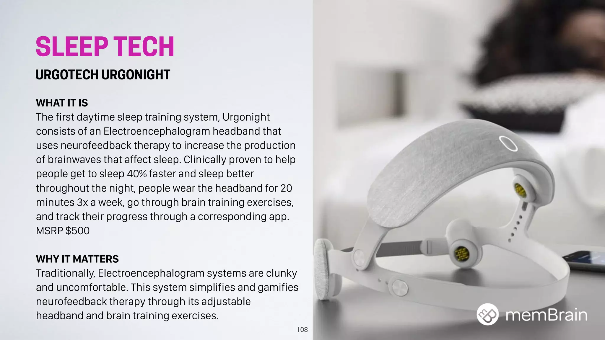 SLEEP TECH
URGOTECH URGONIGHT
WHAT IT IS
The first daytime sleep training system, Urgonight
consists of an Electroencephalogram headband that
uses neurofeedback therapy to increase the production
of brainwaves that affect sleep. Clinically proven to help
people get to sleep 40% faster and sleep better
throughout the night, people wear the headband for 20
minutes 3x a week, go through brain training exercises,
and track their progress through a corresponding app.
MSRP $500
WHY IT MATTERS
Traditionally, Electroencephalogram systems are clunky
and uncomfortable. This system simplifies and gamifies
neurofeedback therapy through its adjustable
headband and brain training exercises.
108
 