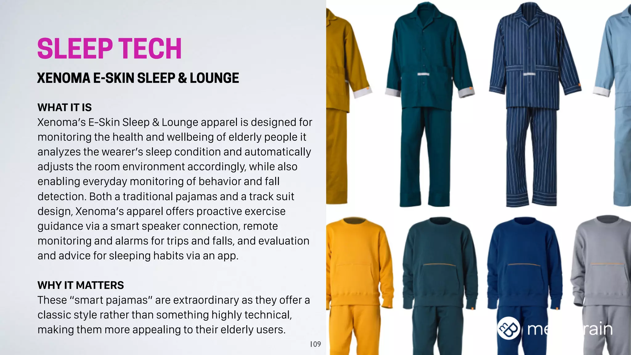 SLEEP TECH
XENOMA E-SKIN SLEEP & LOUNGE
WHAT IT IS
Xenoma’s E-Skin Sleep & Lounge apparel is designed for
monitoring the health and wellbeing of elderly people it
analyzes the wearer’s sleep condition and automatically
adjusts the room environment accordingly, while also
enabling everyday monitoring of behavior and fall
detection. Both a traditional pajamas and a track suit
design, Xenoma’s apparel offers proactive exercise
guidance via a smart speaker connection, remote
monitoring and alarms for trips and falls, and evaluation
and advice for sleeping habits via an app.
WHY IT MATTERS
These “smart pajamas” are extraordinary as they offer a
classic style rather than something highly technical,
making them more appealing to their elderly users.
109
 