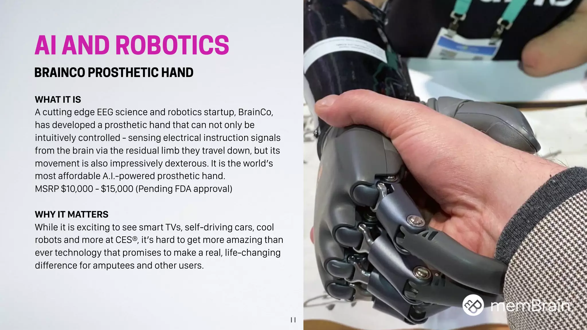 AI AND ROBOTICS
BRAINCO PROSTHETIC HAND
WHAT IT IS
A cutting edge EEG science and robotics startup, BrainCo,
has developed a prosthetic hand that can not only be
intuitively controlled - sensing electrical instruction signals
from the brain via the residual limb they travel down, but its
movement is also impressively dexterous. It is the world’s
most affordable A.I.-powered prosthetic hand.
MSRP $10,000 - $15,000 (Pending FDA approval)
WHY IT MATTERS
While it is exciting to see smart TVs, self-driving cars, cool
robots and more at CES®, it’s hard to get more amazing than
ever technology that promises to make a real, life-changing
difference for amputees and other users.
11
 