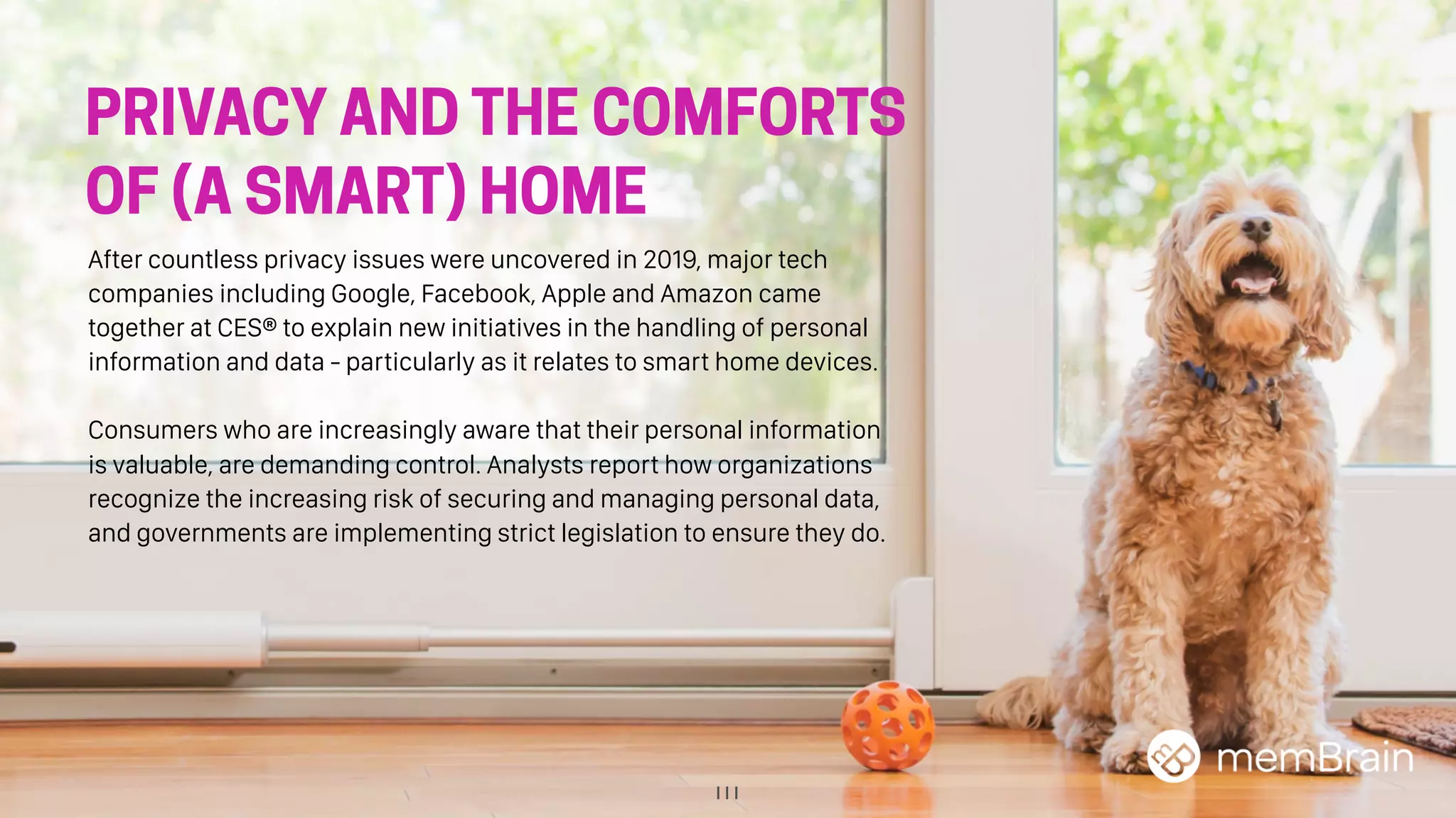 111
PRIVACY AND THE COMFORTS
OF (A SMART) HOME
After countless privacy issues were uncovered in 2019, major tech
companies including Google, Facebook, Apple and Amazon came
together at CES® to explain new initiatives in the handling of personal
information and data - particularly as it relates to smart home devices.
Consumers who are increasingly aware that their personal information
is valuable, are demanding control. Analysts report how organizations
recognize the increasing risk of securing and managing personal data,
and governments are implementing strict legislation to ensure they do.
 