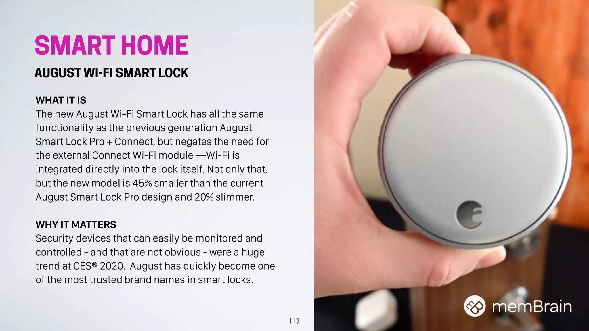 SMART HOME
AUGUST WI-FI SMART LOCK
WHAT IT IS
The new August Wi-Fi Smart Lock has all the same
functionality as the previous generation August
Smart Lock Pro + Connect, but negates the need for
the external Connect Wi-Fi module —Wi-Fi is
integrated directly into the lock itself. Not only that,
but the new model is 45% smaller than the current
August Smart Lock Pro design and 20% slimmer.
WHY IT MATTERS
Security devices that can easily be monitored and
controlled - and that are not obvious - were a huge
trend at CES® 2020. August has quickly become one
of the most trusted brand names in smart locks.
112
 