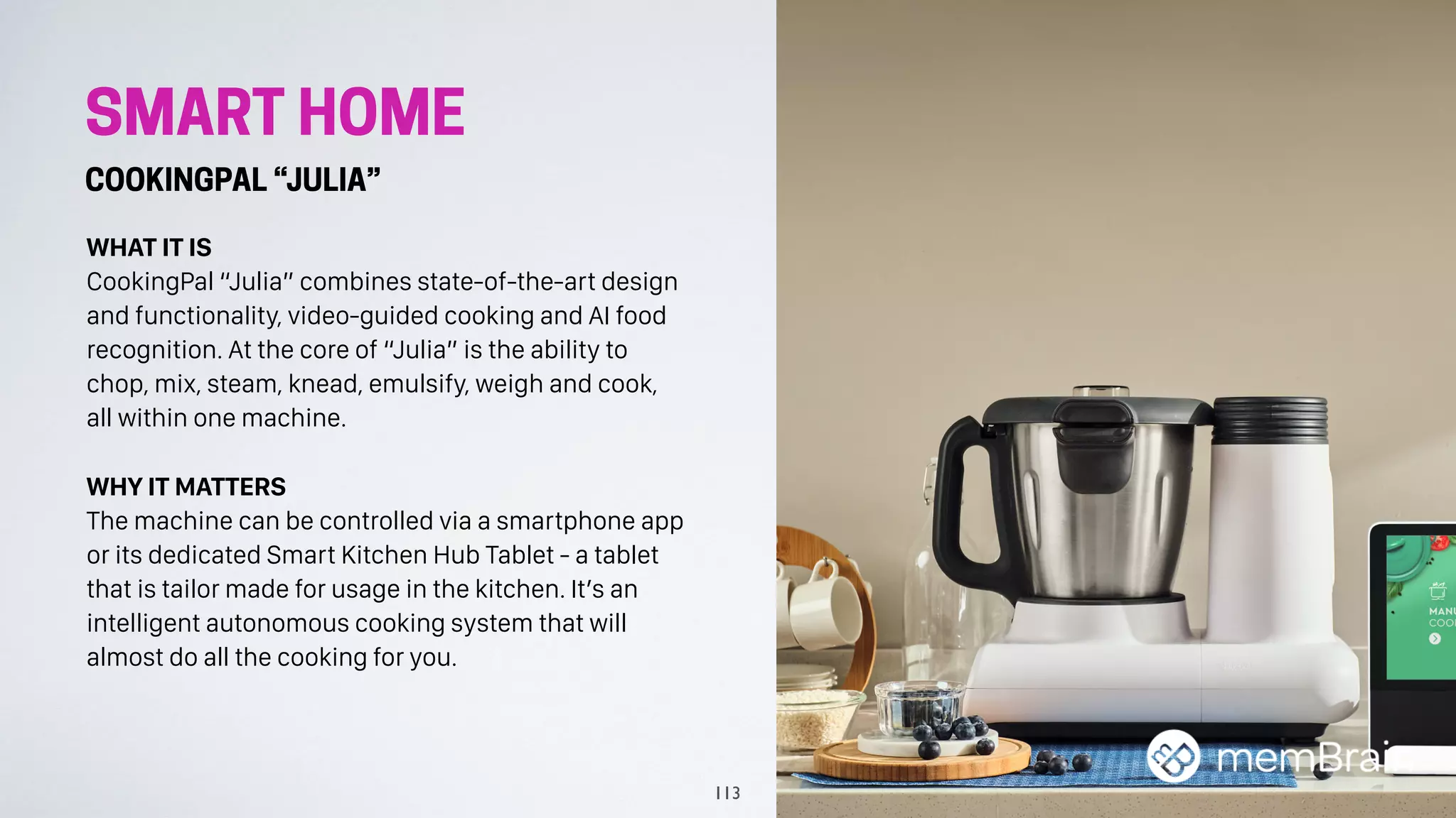 SMART HOME
COOKINGPAL “JULIA”
WHAT IT IS
CookingPal “Julia” combines state-of-the-art design
and functionality, video-guided cooking and AI food
recognition. At the core of “Julia” is the ability to
chop, mix, steam, knead, emulsify, weigh and cook,
all within one machine.
WHY IT MATTERS
The machine can be controlled via a smartphone app
or its dedicated Smart Kitchen Hub Tablet - a tablet
that is tailor made for usage in the kitchen. It’s an
intelligent autonomous cooking system that will
almost do all the cooking for you.
113
 