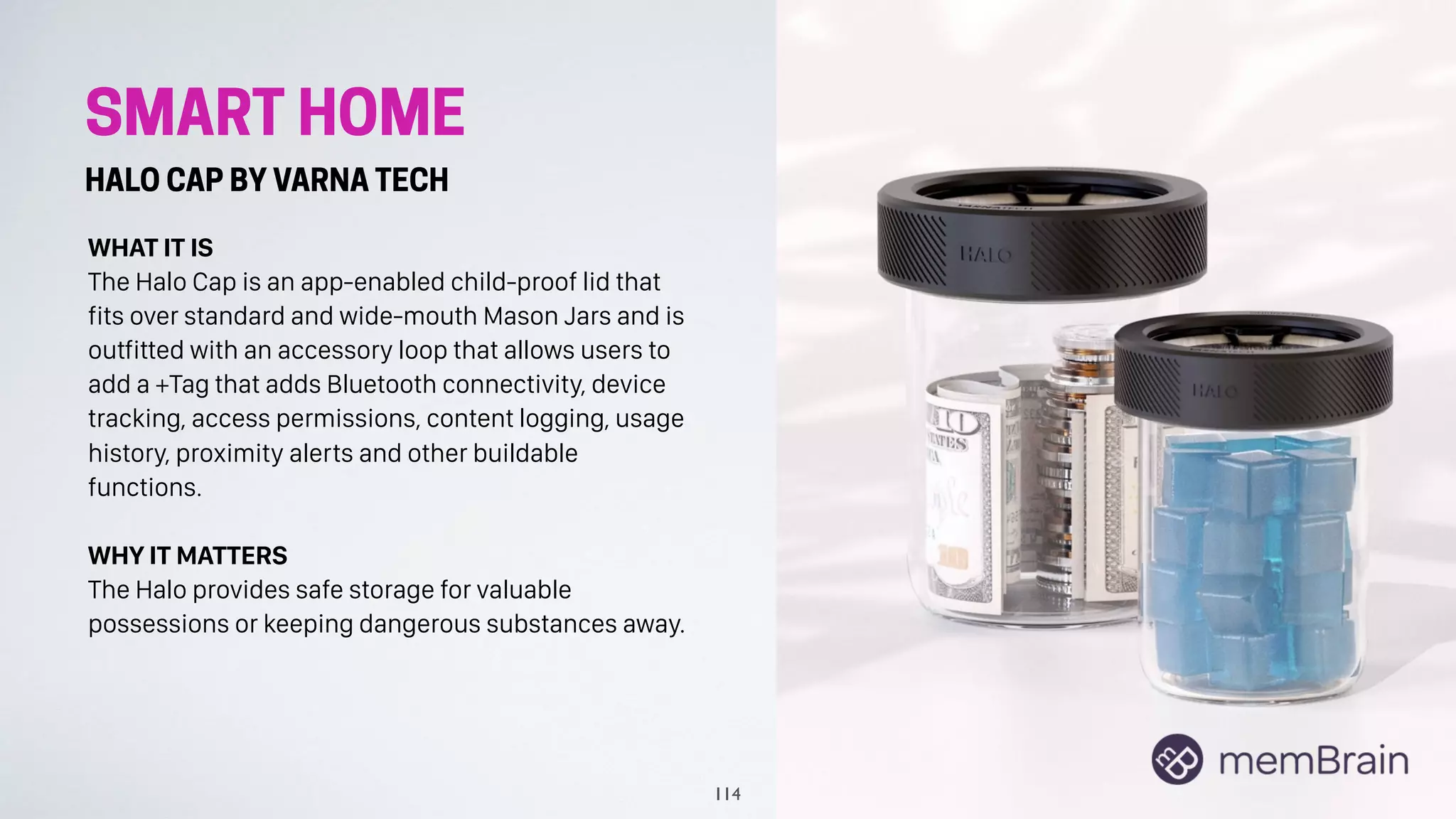 SMART HOME
HALO CAP BY VARNA TECH
WHAT IT IS
The Halo Cap is an app-enabled child-proof lid that
fits over standard and wide-mouth Mason Jars and is
outfitted with an accessory loop that allows users to
add a +Tag that adds Bluetooth connectivity, device
tracking, access permissions, content logging, usage
history, proximity alerts and other buildable
functions.
WHY IT MATTERS
The Halo provides safe storage for valuable
possessions or keeping dangerous substances away.
114
 