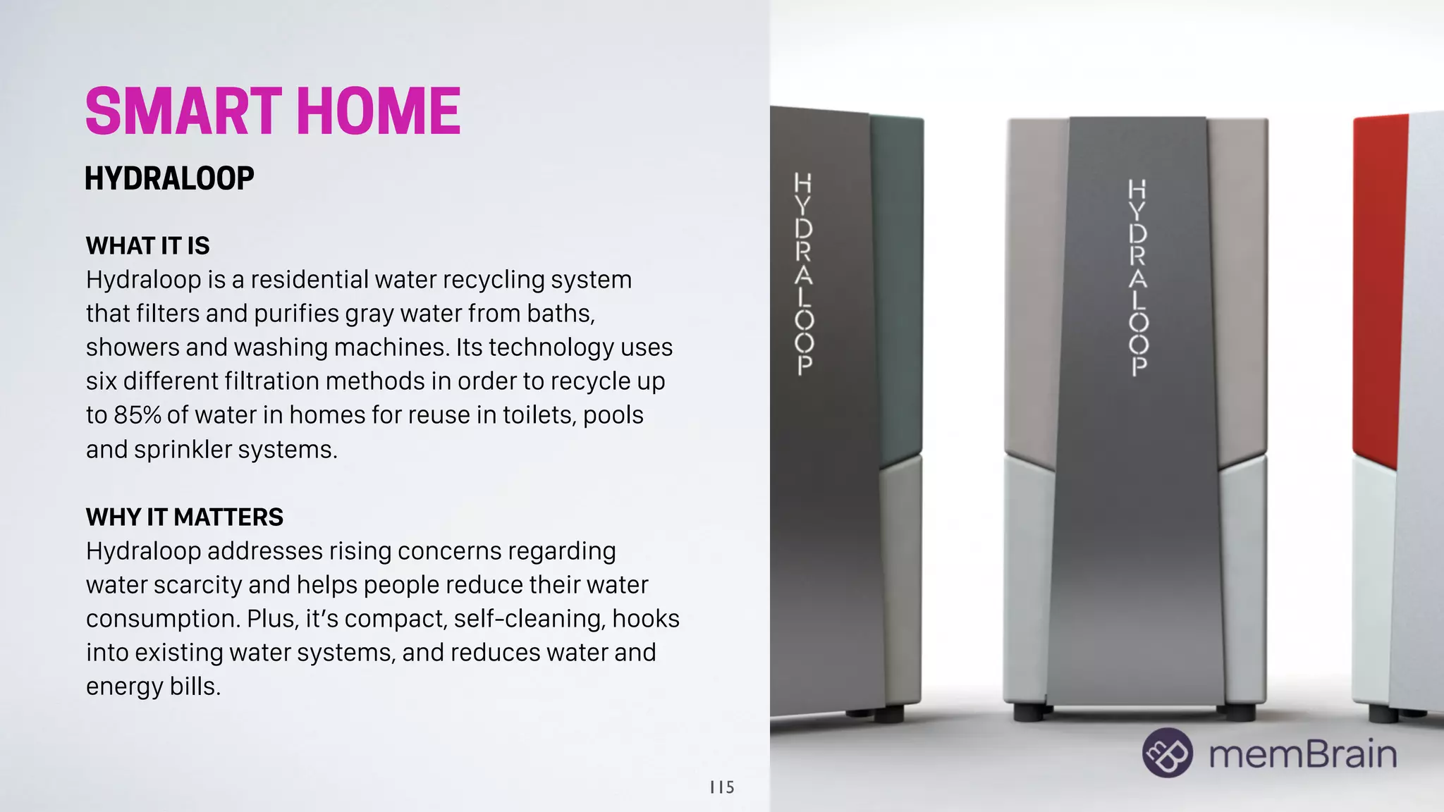 SMART HOME
HYDRALOOP
WHAT IT IS
Hydraloop is a residential water recycling system
that filters and purifies gray water from baths,
showers and washing machines. Its technology uses
six different filtration methods in order to recycle up
to 85% of water in homes for reuse in toilets, pools
and sprinkler systems.
WHY IT MATTERS
Hydraloop addresses rising concerns regarding
water scarcity and helps people reduce their water
consumption. Plus, it’s compact, self-cleaning, hooks
into existing water systems, and reduces water and
energy bills.
115
 