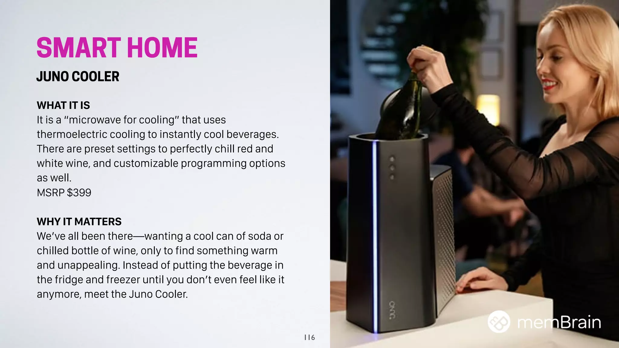 SMART HOME
JUNO COOLER
WHAT IT IS
It is a “microwave for cooling” that uses
thermoelectric cooling to instantly cool beverages.
There are preset settings to perfectly chill red and
white wine, and customizable programming options
as well.
MSRP $399
WHY IT MATTERS
We’ve all been there—wanting a cool can of soda or
chilled bottle of wine, only to find something warm
and unappealing. Instead of putting the beverage in
the fridge and freezer until you don’t even feel like it
anymore, meet the Juno Cooler.
116
 