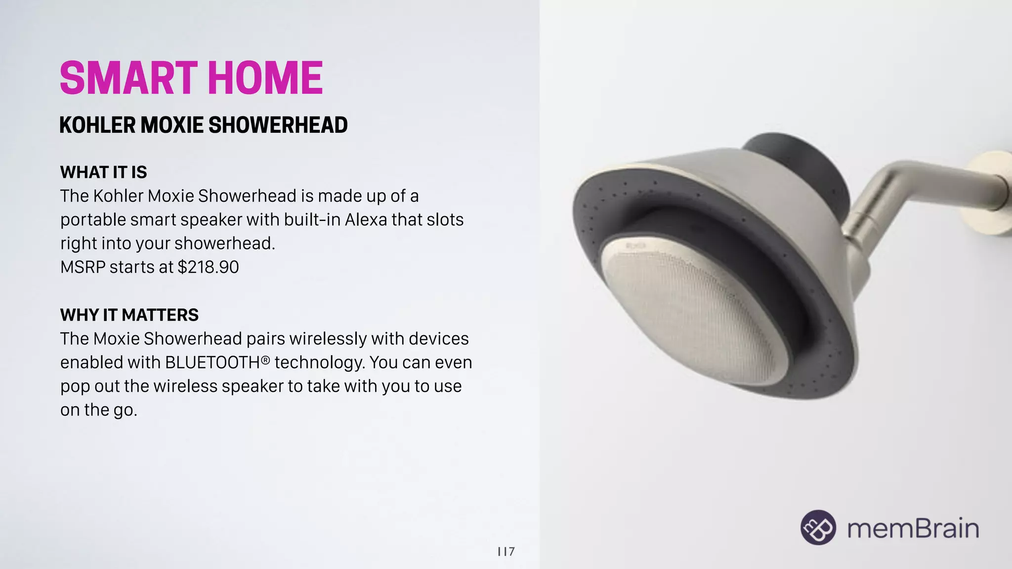 SMART HOME
KOHLER MOXIE SHOWERHEAD
WHAT IT IS
The Kohler Moxie Showerhead is made up of a
portable smart speaker with built-in Alexa that slots
right into your showerhead.
MSRP starts at $218.90
WHY IT MATTERS
The Moxie Showerhead pairs wirelessly with devices
enabled with BLUETOOTH® technology. You can even
pop out the wireless speaker to take with you to use
on the go.
117
 