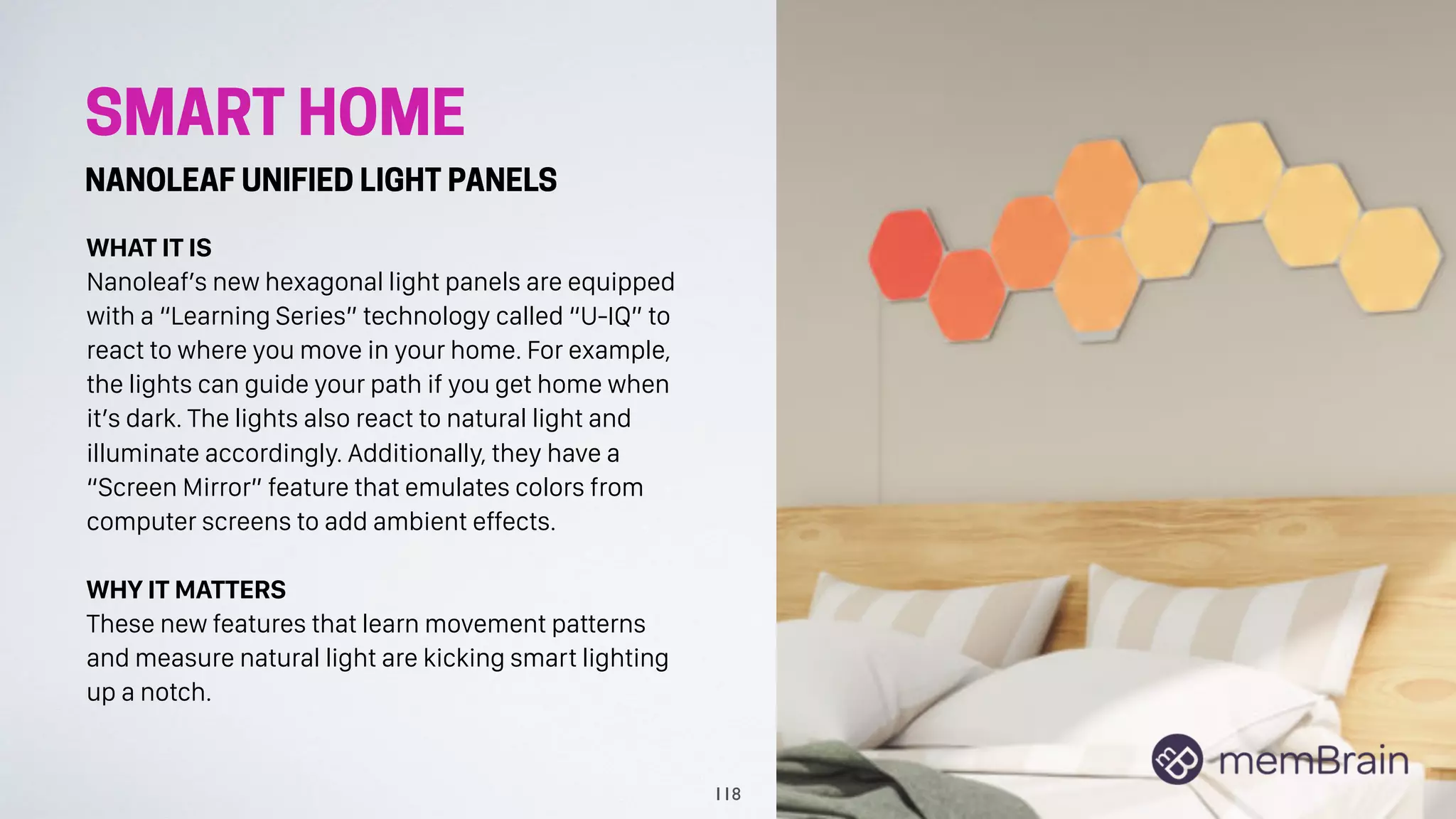 SMART HOME
NANOLEAF UNIFIED LIGHT PANELS
WHAT IT IS
Nanoleaf’s new hexagonal light panels are equipped
with a “Learning Series” technology called “U-IQ” to
react to where you move in your home. For example,
the lights can guide your path if you get home when
it’s dark. The lights also react to natural light and
illuminate accordingly. Additionally, they have a
“Screen Mirror” feature that emulates colors from
computer screens to add ambient effects.
WHY IT MATTERS
These new features that learn movement patterns
and measure natural light are kicking smart lighting
up a notch.
118
 